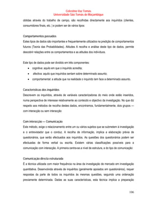 Celestino Vaz Tomás
                           Universidade São Tomás de Moçambique
obtidas através do trabalho de campo, são recolhidas directamente aos inquiridos (clientes,
consumidores finais, etc. ) e podem ser de vários tipos:


Comportamentos passados
Estes tipos de dados são importantes e frequentemente utilizados na predição de comportamentos
futuros (Teoria das Probabilidades). Atitudes A recolha e análise deste tipo de dados, permite
descobrir relações entre os comportamentos e as atitudes dos indivíduos.


Este tipo de dados pode ser dividido em três componentes:
    •   cognitiva: aquilo em que o inquirido acredita;
    •    afectiva: aquilo que inquiridos sentam sobre determinado assunto;
    •   comportamental: a atitude que na realidade o inquirido tem face a determinado assunto.


Características dos inquiridos
Descrevem os inquiridos, através de variáveis caracterizadoras do meio onde estão inseridos,
numa perspectiva de interesse relativamente ao conteúdo e objectivo da investigação. No que diz
respeito aos métodos de recolha destes dados, encontramos, fundamentalmente, dois grupos —
com interacção ou sem interacção


Com interacção — Comunicação
Este método, exige o relacionamento entre um ou vários sujeitos que se submetem à investigação
e o entrevistador que o conduz. A recolha de informação, implica a elaboração prévia de
questionários, que serão efectuados aos inquiridos. As questões dos questionários podem ser
efectuadas de forma verbal ou escrita. Existem várias classificações possíveis para a
comunicação com interacção. A primeira centra-se a nível de estrutura, e do tipo de comunicação:


Comunicação directa estruturada
É a técnica utilizada com maior frequência na área da investigação de mercado em investigação
quantitativa. Desenvolvida através de inquéritos (geralmente apoiados em questionários), requer
respostas da parte de todos os inquiridos às mesmas questões, seguindo uma ordenação
previamente determinada. Dadas as suas características, esta técnica implica a preparação



                                                                                            106
 