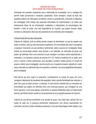 Celestino Vaz Tomás
                           Universidade São Tomás de Moçambique
antecipada das questões necessárias para a elaboração da investigação, com a vantagem de
permitir testar previamente o respectivo questionário. Outra vantagem, resulta do facto das
questões poderem ser efectuadas via telefone, correio ou pessoalmente, consoante os objectivos
da investigação. Este método não apresenta dificuldades de implementação e os dados são
relativamente fáceis de ser processados, analisados e interpretados. As desvantagens são
também o facto de existir uma total dependência do inquirido, que poderá fornecer dados
correctos ou deturpados, facto que não é passível de ser controlado pelo investigador.


Comunicação directa não estruturada
Trata-se de métodos, onde se verifica grande margem de flexibilidade, no que diz respeito aos
dados a recolher, pelo que são basicamente qualitativos. Os entrevistados são assim encorajados
a expressar, livremente, as suas opiniões e sentimentos, sobre o assunto em investigação. Neste
método de comunicação existem duas técnicas a ser utilizadas: as entrevistas de grupo que
podem ser definidas como uma entrevista na qual interagem uma figura central especializada, o
moderador, e um pequeno conjunto de pessoas (6 a 12). Implica a existência de um guião, bem
como o recurso a meios audiovisuais, para gravação e posterior análise pericial. O número de
grupos a utilizar numa investigação, varia de acordo com o respectivo projecto, estando em muitos
casos associado aos diferentes tipos de inquiridos a contactar e ás zonas geográficas abrangidas
pela investigação.


Esta técnica que teve origem na psiquiatria, nomeadamente na terapia de grupo, tem como
vantagem a descoberta de resultados não esperados, dada a grande flexibilidade das vertentes, a
partir das quais se pode conduzir a entrevista. A outra técnica utilizada são as entrevistas em
profundidade que podem ser definidas como uma entrevista pessoal, que investigam de uma
forma exaustiva, numa única pessoa, sentimentos ou opiniões detalhadas sobre um determinado
assunto, permitindo também avaliar os comportamentos e/ou as reacções pessoais do inquirido.


Trata-se de uma técnica semelhante à da reunião de grupo, mas neste caso, apenas com um
sujeito de cada vez. A presença estritamente indispensável, dum técnico especializado em
entrevistas, de forma a obter resultados proveitosos, é uma das desvantagens deste método, uma




                                                                                            107
 
