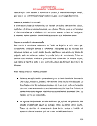 Celestino Vaz Tomás
                           Universidade São Tomás de Moçambique
vez que implica custos elevados. A morosidade do processo, é uma das desvantagens a referir,
pelo facto de não existir limite de tempo preestabelecido, para a concretização da entrevista.


Comunicação indirecta estruturada
É pedido aos inquiridos que memorizem ou que elaborem um relatório sobre elementos factuais,
que tenham relevância para o assunto que está a ser estudado. A técnica baseia-se em factos que
o indivíduo recorda e que se relacionam com a sua postura perante o problema em investigação.
É uma forma indirecta de medir o comportamento e atitude face a um determinado evento


Comunicação indirecta não estruturada
Este método é normalmente denominado de Técnica de Projecção e utiliza meios que,
indirectamente, investigam opiniões e sentimentos, pressupondo que os inquiridos têm
consciência plena do que pensam e estão dispostos a partilhar as suas opiniões. As técnicas de
projecção, estão concebidas para explorar “os porquês” do tipo de comportamento. Podem ser
definidas como uma forma indirecta de questionário, onde é criado todo um ambiente propício,
que encoraja o inquirido a relatar os seus sentimentos, através da abordagem de um tópico de
interesse.


Neste método as técnicas mais frequentes são:


    •   Testes de percepção temática que envolvem figuras ou banda desenhada, descrevendo
        uma situação, relacionada, directa ou indirectamente, com o assunto em investigação. Os
        desenhos devem ser tão neutros quanto possível, isto é, não devem conter nenhuma pista
        que possa inconscientemente induzir a um sentimento ou opinião específica. Os inquiridos
        deverão relatar como imaginam o desenrolar dos acontecimentos relacionados com a (s)
        figura (s) que lhes são apresentadas.


    •    Os jogos de actuação onde é requerido ao inquirido que, após lhe ser apresentada uma
        situação, a relacione com alguém que conheça e relate a sua opinião sobre o assunto.
        Através da descrição do comportamento dessa terceira pessoa, o inquirido vai
        expressando inconscientemente quais são os seus verdadeiros sentimentos.



                                                                                                 108
 