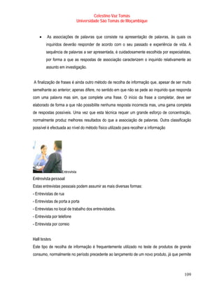 Celestino Vaz Tomás
                                Universidade São Tomás de Moçambique


    •    As associações de palavras que consiste na apresentação de palavras, às quais os
        inquiridos deverão responder de acordo com o seu passado e experiência de vida. A
        sequência de palavras a ser apresentada, é cuidadosamente escolhida por especialistas,
        por forma a que as respostas de associação caracterizem o inquirido relativamente ao
        assunto em investigação.


A finalização de frases é ainda outro método de recolha de informação que, apesar de ser muito
semelhante ao anterior; apenas difere, no sentido em que não se pede ao inquirido que responda
com uma palavra mas sim, que complete uma frase. O início da frase a completar, deve ser
elaborado de forma a que não possibilite nenhuma resposta incorrecta mas, uma gama completa
de respostas possíveis. Uma vez que esta técnica requer um grande esforço de concentração,
normalmente produz melhores resultados do que a associação de palavras. Outra classificação
possível é efectuada ao nível do método físico utilizado para recolher a informação




                   Entrevista
Entrevista pessoal
Estas entrevistas pessoais podem assumir as mais diversas formas:
- Entrevistas de rua
- Entrevistas de porta a porta
- Entrevistas no local de trabalho dos entrevistados.
- Entrevista por telefone
- Entrevista por correio


Hall testes
Este tipo de recolha de informação é frequentemente utilizado no teste de produtos de grande
consumo, normalmente no período precedente ao lançamento de um novo produto, já que permite



                                                                                          109
 