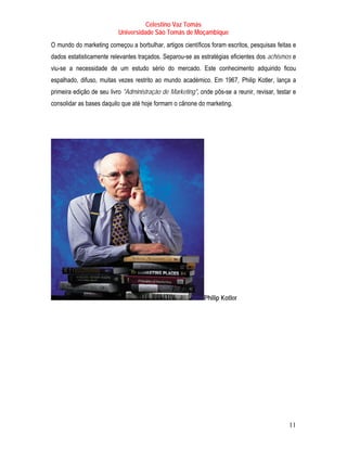 Celestino Vaz Tomás
                          Universidade São Tomás de Moçambique
O mundo do marketing começou a borbulhar, artigos científicos foram escritos, pesquisas feitas e
dados estatisticamente relevantes traçados. Separou-se as estratégias eficientes dos achismos e
viu-se a necessidade de um estudo sério do mercado. Este conhecimento adquirido ficou
espalhado, difuso, muitas vezes restrito ao mundo académico. Em 1967, Philip Kotler , lança a
                                                                             T          T




primeira edição de seu livro "Administração de Marketing", onde pôs-se a reunir, revisar, testar e
consolidar as bases daquilo que até hoje formam o cânone do marketing.




                                                             Philip Kotler




                                                                                               11
 