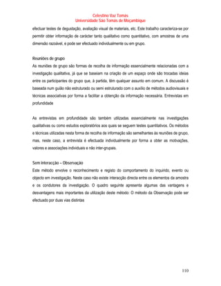 Celestino Vaz Tomás
                           Universidade São Tomás de Moçambique
efectuar testes de degustação, avaliação visual de materiais, etc. Este trabalho caracteriza-se por
permitir obter informação de carácter tanto qualitativo como quantitativo, com amostras de uma
dimensão razoável, e pode ser efectuado individualmente ou em grupo.


Reuniões de grupo
As reuniões de grupo são formas de recolha de informação essencialmente relacionadas com a
investigação qualitativa, já que se baseiam na criação de um espaço onde são trocadas ideias
entre os participantes do grupo que, à partida, têm qualquer assunto em comum. A discussão é
baseada num guião não estruturado ou semi estruturado com o auxílio de métodos audiovisuais e
técnicas associativas por forma a facilitar a obtenção da informação necessária. Entrevistas em
profundidade


As entrevistas em profundidade são também utilizadas essencialmente nas investigações
qualitativas ou como estudos exploratórios aos quais se seguem testes quantitativos. Os métodos
e técnicas utilizadas nesta forma de recolha de informação são semelhantes às reuniões de grupo,
mas, neste caso, a entrevista é efectuada individualmente por forma a obter as motivações,
valores e associações individuais e não inter-grupais.


Sem interacção – Observação
Este método envolve o reconhecimento e registo do comportamento do inquirido, evento ou
objecto em investigação. Neste caso não existe interacção directa entre os elementos da amostra
e os condutores da investigação. O quadro seguinte apresenta algumas das vantagens e
desvantagens mais importantes da utilização deste método: O método da Observação pode ser
efectuado por duas vias distintas




                                                                                              110
 