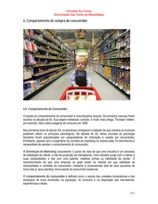 Celestino Vaz Tomás
                          Universidade São Tomás de Moçambique

6. Comportamento de compra do consumidor




6.0. Comportamento do Consumidor

O estudo do comportamento do consumidor é uma disciplina recente. Os primeiros manuais foram
escritos na década de 60. Sua origem intelectual, contudo, é muito mais antiga. Thorstein Veblen,
por exemplo, falou sobre exageros de consumo em 1899.

Nos primeiros anos do século XX, os escritores começaram a debater de que maneira os anúncios
poderiam utilizar os princípios psicológicos. Na década de 50, ideias oriundas da psicologia
freudiana foram popularizados por pesquisadores de motivação é usadas por anunciantes.
Entretanto, apenas com o surgimento do conceito de marketing na mesma data, foi reconhecida a
necessidade de estudar o comportamento do consumidor.

A Orientação de Marketing compreende “o ponto de vista de que uma industria é um processo
de satisfação de cliente, e não de produção de mercadorias. Uma industria surge com o cliente e
suas necessidades, e não com uma patente, matérias primas ou habilidade de venda”. O
reconhecimento de que uma empresa só pode existir na medida em que satisfazer as
necessidades e vontades do consumidor, mediante a compreensão total de seus parceiros de
troca (isto é, seus clientes), torna estudo do consumidor essencial.

O comportamento do consumidor é definido como o estudo das unidades compradoras e dos
processos de troca envolvidos na aquisição, no consumo e na disposição das mercadorias,
experiências e ideias.


                                                                                            111
 
