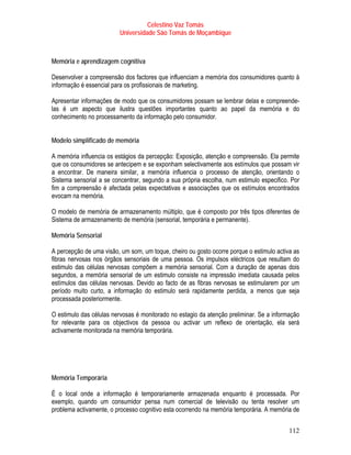 Celestino Vaz Tomás
                         Universidade São Tomás de Moçambique



Memória e aprendizagem cognitiva

Desenvolver a compreensão dos factores que influenciam a memória dos consumidores quanto à
informação é essencial para os profissionais de marketing.

Apresentar informações de modo que os consumidores possam se lembrar delas e compreende-
las é um aspecto que ilustra questões importantes quanto ao papel da memória e do
conhecimento no processamento da informação pelo consumidor.


Modelo simplificado de memória

A memória influencia os estágios da percepção: Exposição, atenção e compreensão. Ela permite
que os consumidores se antecipem e se exponham selectivamente aos estímulos que possam vir
a encontrar. De maneira similar, a memória influencia o processo de atenção, orientando o
Sistema sensorial a se concentrar, segundo a sua própria escolha, num estimulo especifico. Por
fim a compreensão é afectada pelas expectativas e associações que os estímulos encontrados
evocam na memória.

O modelo de memória de armazenamento múltiplo, que é composto por três tipos diferentes de
Sistema de armazenamento de memória (sensorial, temporária e permanente).

Memória Sensorial

A percepção de uma visão, um som, um toque, cheiro ou gosto ocorre porque o estimulo activa as
fibras nervosas nos órgãos sensoriais de uma pessoa. Os impulsos eléctricos que resultam do
estimulo das células nervosas compõem a memória sensorial. Com a duração de apenas dois
segundos, a memória sensorial de um estimulo consiste na impressão imediata causada pelos
estímulos das células nervosas. Devido ao facto de as fibras nervosas se estimularem por um
período muito curto, a informação do estimulo será rapidamente perdida, a menos que seja
processada posteriormente.

O estimulo das células nervosas é monitorado no estagio da atenção preliminar. Se a informação
for relevante para os objectivos da pessoa ou activar um reflexo de orientação, ela será
activamente monitorada na memória temporária.




Memória Temporária

É o local onde a informação é temporariamente armazenada enquanto é processada. Por
exemplo, quando um consumidor pensa num comercial de televisão ou tenta resolver um
problema activamente, o processo cognitivo esta ocorrendo na memória temporária. A memória de


                                                                                          112
 
