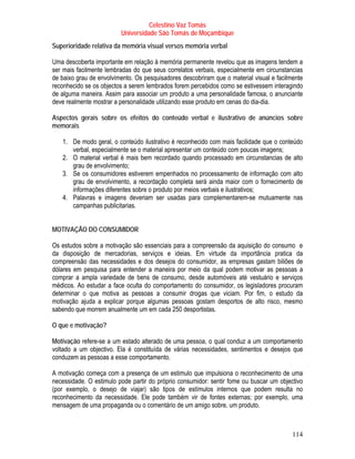 Celestino Vaz Tomás
                         Universidade São Tomás de Moçambique
Superioridade relativa da memória visual versos memória verbal

Uma descoberta importante em relação à memória permanente revelou que as imagens tendem a
ser mais facilmente lembradas do que seus correlatos verbais, especialmente em circunstancias
de baixo grau de envolvimento. Os pesquisadores descobriram que o material visual e facilmente
reconhecido se os objectos a serem lembrados forem percebidos como se estivessem interagindo
de alguma maneira. Assim para associar um produto a uma personalidade famosa, o anunciante
deve realmente mostrar a personalidade utilizando esse produto em cenas do dia-dia.

Aspectos gerais sobre os efeitos do conteúdo verbal e ilustrativo de anúncios sobre
memorais

   1. De modo geral, o conteúdo ilustrativo é reconhecido com mais facilidade que o conteúdo
      verbal, especialmente se o material apresentar um conteúdo com poucas imagens;
   2. O material verbal é mais bem recordado quando processado em circunstancias de alto
      grau de envolvimento;
   3. Se os consumidores estiverem empenhados no processamento de informação com alto
      grau de envolvimento, a recordação completa será ainda maior com o fornecimento de
      informações diferentes sobre o produto por meios verbais e ilustrativos;
   4. Palavras e imagens deveriam ser usadas para complementarem-se mutuamente nas
      campanhas publicitarias.


MOTIVAÇÃO DO CONSUMIDOR

Os estudos sobre a motivação são essenciais para a compreensão da aquisição do consumo e
da disposição de mercadorias, serviços e ideias. Em virtude da importância pratica da
compreensão das necessidades e dos desejos do consumidor, as empresas gastam biliões de
dólares em pesquisa para entender a maneira por meio da qual podem motivar as pessoas a
comprar a ampla variedade de bens de consumo, desde automóveis até vestuário e serviços
médicos. Ao estudar a face oculta do comportamento do consumidor, os legisladores procuram
determinar o que motiva as pessoas a consumir drogas que viciam. Por fim, o estudo da
motivação ajuda a explicar porque algumas pessoas gostam desportos de alto risco, mesmo
sabendo que morrem anualmente um em cada 250 desportistas.

O que e motivação?

Motivação refere-se a um estado alterado de uma pessoa, o qual conduz a um comportamento
voltado a um objectivo. Ela é constituída de várias necessidades, sentimentos e desejos que
conduzem as pessoas a esse comportamento.

A motivação começa com a presença de um estimulo que impulsiona o reconhecimento de uma
necessidade. O estimulo pode partir do próprio consumidor: sentir fome ou buscar um objectivo
(por exemplo, o desejo de viajar) são tipos de estímulos internos que podem resulta no
reconhecimento da necessidade. Ele pode também vir de fontes externas; por exemplo, uma
mensagem de uma propaganda ou o comentário de um amigo sobre, um produto.



                                                                                          114
 