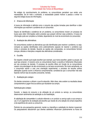 Celestino Vaz Tomás
                          Universidade São Tomás de Moçambique
No estágio do reconhecimento do problema, os consumidores percebem que existe uma
necessidade. Se for forte o suficiente, a necessidade poderá motivar a pessoa a entrar no
segundo estágio (busca de informação);

2. A busca de informação

A busca de informação é definida como o conjunto das acções tomadas para identificar e obter
informações que resolvam o problema de um consumidor.

Depois de identificada a existência de um problema, os consumidores iniciam um processo de
busca para obter informações sobre produtos que possam eliminar esse problema. A busca de
informação pode ser completa ou limitada, dependendo do nível de envolvimento do consumidor;

3. Avaliação das alternativas

Os consumidores avaliam as alternativas que são identificadas para resolver o problema, ou seja,
compara as opções identificadas como potencialmente capazes de resolver o problema que
iniciou o processo de decisão. Quando as opções são comparadas, os consumidores formam
crenças, atitudes e intenções a respeito das alternativas consideradas;

4. Escolha

Diz respeito a decidir qual acção escolher (por exemplo, que marca escolher, gastar ou poupar, de
qual loja comprar). A maneira como os consumidores fazem a escolha é fortemente influenciado
por seu processo de decisão. O processo de escolha difere em função de os consumidores
usarem uma abordagem de alto envolvimento ou de baixo envolvimento. De modo semelhante, se
o consumidor estiver a usar uma orientação experimental, o processo de escolha sofrera
alterações (quando ocorre a influencia comportamental, considera-se que o consumidor não esta
fazendo nenhum tipo de escolha consciente, mental);

5. Avaliação pós compra

Os clientes consomen e utilizam o que foi adquirido. Além disso, eles avaliam os resultados desse
comportamento e jogam fora as sobras que resultaram da compra.

Satisfação pós-compra

Durante e depois do consumo e da utilização de um produto ou serviço, os consumidores
desenvolvem sentimentos de satisfação ou de insatisfação.

A satisfação do consumidor é a atitude referente a um produto ou serviço após a sua compra e
uso. É um julgamento de avaliação pós-escolha que resulta de uma seleção de compra especifica
e da experiência de usa-la ou consumi-la.

Partindo de uma perspectiva gerencial, manter ou intensificar a satisfação do cliente é essencial.
Os pesquisadores descobriram que clientes satisfeitos influenciam positivamente os fluxos de



                                                                                             116
 