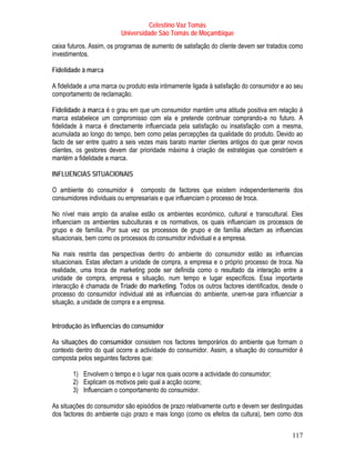 Celestino Vaz Tomás
                          Universidade São Tomás de Moçambique
caixa futuros. Assim, os programas de aumento de satisfação do cliente devem ser tratados como
investimentos.

Fidelidade à marca

A fidelidade a uma marca ou produto esta intimamente ligada à satisfação do consumidor e ao seu
comportamento de reclamação.

Fidelidade à marca é o grau em que um consumidor mantém uma atitude positiva em relação à
marca estabelece um compromisso com ela e pretende continuar comprando-a no futuro. A
fidelidade à marca é directamente influenciada pela satisfação ou insatisfação com a mesma,
acumulada ao longo do tempo, bem como pelas percepções da qualidade do produto. Devido ao
facto de ser entre quatro a seis vezes mais barato manter clientes antigos do que gerar novos
clientes, os gestores devem dar prioridade máxima à criação de estratégias que constróem e
mantém a fidelidade a marca.

INFLUENCIAS SITUACIONAIS

O ambiente do consumidor é composto de factores que existem independentemente dos
consumidores individuais ou empresariais e que influenciam o processo de troca.

No nível mais amplo da analise estão os ambientes económico, cultural e transcultural. Eles
influenciam os ambientes subculturais e os normativos, os quais influenciam os processos de
grupo e de família. Por sua vez os processos de grupo e de família afectam as influencias
situacionais, bem como os processos do consumidor individual e a empresa.

Na mais restrita das perspectivas dentro do ambiente do consumidor estão as influencias
situacionais. Estas afectam a unidade de compra, a empresa e o próprio processo de troca. Na
realidade, uma troca de marketing pode ser definida como o resultado da interação entre a
unidade de compra, empresa e situação, num tempo e lugar específicos. Essa importante
interacção é chamada de Tríade do marketing. Todos os outros factores identificados, desde o
processo do consumidor individual até as influencias do ambiente, unem-se para influenciar a
situação, a unidade de compra e a empresa.


Introdução às influencias do consumidor

As situações do consumidor consistem nos factores temporários do ambiente que formam o
contexto dentro do qual ocorre a actividade do consumidor. Assim, a situação do consumidor é
composta pelos seguintes factores que:

       1) Envolvem o tempo e o lugar nos quais ocorre a actividade do consumidor;
       2) Explicam os motivos pelo qual a acção ocorre;
       3) Influenciam o comportamento do consumidor.

As situações do consumidor são episódios de prazo relativamente curto e devem ser destinguidas
dos factores do ambiente cujo prazo e mais longo (como os efeitos da cultura), bem como dos


                                                                                           117
 