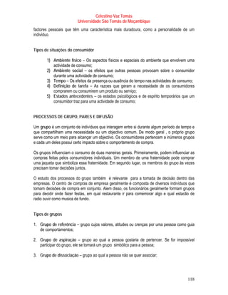 Celestino Vaz Tomás
                         Universidade São Tomás de Moçambique
factores pessoais que têm uma característica mais duradoura, como a personalidade de um
indivíduo.


Tipos de situações do consumidor

       1) Ambiente físico – Os aspectos físicos e espaciais do ambiente que envolvem uma
          actividade de consumo;
       2) Ambiente social – os efeitos que outras pessoas provocam sobre o consumidor
          durante uma actividade de consumo;
       3) Tempo – Os efeitos da presença ou ausência do tempo nas actividades de consumo;
       4) Definição de tarefa – As razoes que geram a necessidade de os consumidores
          comprarem ou consumirem um produto ou serviço;
       5) Estados antecedentes – os estados psicológicos e de espirito temporários que um
          consumidor traz para uma actividade de consumo;


PROCESSOS DE GRUPO, PARES E DIFUSÃO

Um grupo é um conjunto de indivíduos que interagem entre si durante algum período de tempo e
que compartilham uma necessidade ou um objectivo comum. De modo geral , o próprio grupo
serve como um meio para alcançar um objectivo. Os consumidores pertencem a inúmeros grupos
e cada um deles possui certo impacto sobre o comportamento de compra.

Os grupos influenciam o consumo de duas maneiras gerais. Primeiramente, podem influenciar as
compras feitas pelos consumidores individuais. Um membro de uma fraternidade pode comprar
uma jaqueta que simboliza essa fraternidade. Em segundo lugar, os membros do grupo às vezes
precisam tomar decisões juntos.

O estudo dos processos do grupo também é relevante para a tomada de decisão dentro das
empresas. O centro de compras de empresa geralmente é composta de diversos indivíduos que
tomam decisões de compra em conjunto. Alem disso, os funcionários geralmente formam grupos
para decidir onde fazer festas, em qual restaurante ir para comemorar algo e qual estacão de
radio ouvir como musica de fundo.


Tipos de grupos

1. Grupo de referência – grupo cujos valores, atitudes ou crenças por uma pessoa como guia
   de comportamentos;

2. Grupo de aspiração – grupo ao qual a pessoa gostaria de pertencer. Se for impossível
   participar do grupo, ele se tornará um grupo simbólico para a pessoa;

3. Grupo de dissociação – grupo ao qual a pessoa não se quer associar;




                                                                                        118
 