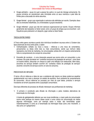 Celestino Vaz Tomás
                           Universidade São Tomás de Moçambique
4. Grupo primário – grupo do qual a pessoa faz parte e no qual ela interage activamente. Os
   grupos primários se caracterizam pela intimidade entre os seus membros e pela falta de
   limites para a discussão de vários assuntos;

5. Grupo formal – grupo cuja organização é estrutura são definidas por escrito. Exemplos disso
   são os sindicatos trabalhistas, as universidades e grupos estudantis;

6. Grupo informal - grupo que não tem estrutura organizacional por escrito. Grupos informais
   geralmente são baseados no factor social, como um grupo de amigos que se encontram com
   frequência para praticarem um desporto, jogar cartas ou fazer festas.


TROCA ENTRE PARES

A Troca entre pares acontece quando dois indivíduos transferem recursos entre si. Existem dois
tipos essenciais de troca entre pares, a saber:
1. Comunicações verbais (ou boca a boca) – refere-se a uma troca de comentários,
    pensamentos ou ideias entre dois ou mais consumidores, sendo que nenhum deles
    representa uma fonte de marketing. As comunicações verbais têm um impacto extremamente
    forte no comportamento de compra do consumidor

2. Encontro de serviços – é uma interacção pessoal que ocorre entre um consumidor e uma
   empresa. Ele pode acontecer em “contextos exclusivos de prestação de serviços”, como fazer
   um exame médico, descontar um cheque ou pedir uma refeição num restaurante. Além disso,
   encontros de serviços também ocorrem em “contextos mistos de prestação de serviços”
   (durante o encontro de serviços ocorrer um acto de consumo).


PROCESSOS DE DIFUSÃO

O termo difusão refere-se a ideia de que a substancia até mesmo as ideias podem-se espalhar
gradativamente num meio e alcançar um estado de equilíbrio. Num ambiente de comportamento
de consumidor, difusão refere-se ao processo por meio do qual ideias, produtos e serviços
inovadores se tornam populares entre a população consumidora.

Dois tipos diferentes de processo de difusão interessam aos profissionais de marketing:

1.    O primeiro é constituído pela difusão da informação e pelos modelos alternativos de
     transmissão de informação

     A teoria de gotejamento defende que nas novas tendências, a maior parte da comunicação
     ocorre entre pessoas da mesma classe social e numa cultura de comunicação de massa
     algumas informações, como por exemplo sobre a moda, são transmitidas quase
     instantaneamente. È como se a transmissão da informação fosse como uma “enchente”, e
     não como um “gotejamento”.



                                                                                          119
 