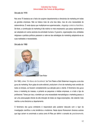 Celestino Vaz Tomás
                           Universidade São Tomás de Moçambique
T   Década de 1970T




Nos anos 70 destacou-se o facto de surgirem departamentos e directorias de marketing em todas
as grandes empresas. Não se tratava mais de uma boa ideia, mas de uma necessidade de
sobrevivência. É nesta época que multiplicam-se supermercados, shoppings centers e franchises.
De facto, a contribuição do marketing é tão notória no meio empresarial, que passa rapidamente a
ser adoptada em outros sectores da actividade humana. O governo, organizações civis, entidades
religiosas e partidos políticos passaram a valer-se das estratégias de marketing adaptando-as as
suas realidades e necessidades.

T   Década de 1980T




                                   Tom Peter

Em 1982, o livro "Em Busca da Excelência", de Tom Peters e Bob Waterman inaugurou a era dos
gurus de marketing. Num golpe de sorte editorial, produziram o livro de marketing mais vendido de
todos os tempos, ao focarem completamente sua atenção para o cliente. O fenómeno dos gurus
levou o marketing às massas, e portanto as pequenas e médias empresas, e a todo o tipo de
profissional. Talvez por isso, e também por uma necessidade mercadológica o marketing passou a
ser uma preocupação directa da alta direcção de todas as mega-corporações, não estando mais
restrita a uma directoria ou departamento.

O fenómeno dos gurus entretanto é responsável pelo posterior descuido com o rigor da
investigação científica e uma tendência a modismos. Nesta época floresceram diversos autores
que logo caíram no anonimato e outros como Al Ries por definir o conceito de posicionamento,


                                                                                              12
 
