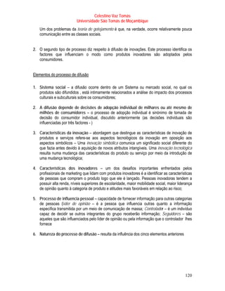 Celestino Vaz Tomás
                          Universidade São Tomás de Moçambique
    Um dos problemas da teoria de gotejamento é que, na verdade, ocorre relativamente pouca
    comunicação entre as classes sociais.


2. O segundo tipo de processo diz respeito à difusão de inovações. Este processo identifica os
   factores que influenciam o modo como produtos inovadores são adoptados pelos
   consumidores.


Elementos do processo de difusão

1. Sistema social – a difusão ocorre dentro de um Sistema ou mercado social, no qual os
   produtos são difundidos , está intimamente relacionados a análise do impacto dos processos
   culturais e subculturais sobre os consumidores;

2. A difusão depende de decisões de adopção individual de milhares ou até mesmo de
   milhões de consumidores – o processo de adopção individual é sinónimo de tomada de
   decisão do consumidor individual, discutido anteriormente (as decisões individuais são
   influenciadas por três factores - )

3. Características da inovação – abordagem que destingue as características de inovação de
   produtos e serviços refere-se aos aspectos tecnológicos da inovação em oposição aos
   aspectos simbólicos – Uma inovação simbólica comunica um significado social diferente do
   que fazia antes devido à aquisição de novos atributos intangíveis. Uma inovação tecnológica
   resulta numa mudança das características do produto ou serviço por meio da introdução de
   uma mudança tecnológica;

4. Características dos inovadores – um dos desafios importantes enfrentados pelos
   profissionais de marketing que lidam com produtos inovadores é a identificar as características
   de pessoas que compram o produto logo que ele é lançado. Pessoas inovadoras tendem a
   possuir alta renda, níveis superiores de escolaridade, maior mobilidade social, maior liderança
   de opinião quanto à categoria de produto e atitudes mais favoráveis em relação ao risco;

5. Processo de influencia pessoal – capacidade de fornecer informação para outras categorias
   de pessoas (líder de opinião – é a pessoa que influencia outras quanto a informação
   específica transmitida por um meio de comunicação de massa; Controlador – é um indivíduo
   capaz de decidir se outros integrantes do grupo receberão informação; Seguidores – são
   aqueles que são influenciados pelo líder de opinião ou pela informação que o controlador lhes
   fornece

6. Natureza do processo de difusão – resulta da influência dos cinco elementos anteriores




                                                                                             120
 