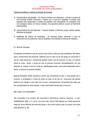 Celestino Vaz Tomás
                            Universidade São Tomás de Moçambique
Factores que afectam a rapidez da adopção da inovação

a) Características do produto – Os mesmos factores que influenciam o provável sucesso de
   uma inovação também influenciam a rapidez com a qual ela é adoptada. O produto será
   adoptado mais rapidamente à medida que satisfizer uma necessidade, for compatível, tiver
   uma vantagem relativa, for menos complexo, tiver aspectos positivos e puder ser facilmente
   experimentado;

b) Características do mercado-alvo – Produtos dirigidos a diferentes grupos exibirão padrões
   diferentes de adopção;

c) Amplitude do esforço de marketing – As empresas podem influenciar a curva de
   crescimento de um produto por meio da qualidade e da amplitude do esforço de marketing.



6.1. Acto de consumo


Os aspectos envolvidos no acto de consumo são muitos e cada vez mais importantes, até mesmo
para o conhecimento das empresas. Sabemos que em cada um de nós existe um consumidor e
que em cada pessoa que conhecemos também existe o ato de consumo, ou seja, um produto
actual de nosso tempo, o tempo em que as pessoas consomem demasiadamente, isto não
deixando de analisar e levar em conta as classificações sociais, como serão destacadas mais à
frente no decorrer do presente trabalho.


Segundo Karsaklian (2000), percebe-se, porém, que, formalmente ou não, a preocupação com o
consumo, a constatação e o facto de existir em cada um de nós um consumidor têm gerado
polémica com relação a como lidar com os seus comportamentos. Comportamentos estes que
são acompanhados de vários factores, muitas vezes determinantes para o consumo.


Mas o que é ser consumidor?


“Ser consumidor é ser humano. Ser consumidor é alimentar-se, vestir-se, divertir-se... é viver”
(KARSAKLIAN, 2000, p.11). Já em uma outra visão, Cobra (1997) destaca que “Cada consumidor
reage de forma diferente sob estímulos iguais, e isso ocorre porque cada um possuiu uma caixa
preta diferente" (p. 59).



                                                                                           121
 
