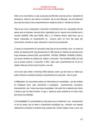 Celestino Vaz Tomás
                          Universidade São Tomás de Moçambique


Então, se os consumidores, ou seja, as pessoas são diferentes umas das outras e necessitam de
alimentar-se, vestir-se e até mesmo se divertirem, são as suas diferenças que vão determinar
seus actos de compra e seus comportamentos em relação às outras no mercado de consumo.


“Mais do que nunca, compreender o consumidor é reconhecida como uma necessidade vital não
apenas para as empresas, mas para toda a organização que se assuma como orientada para o
mercado” (DUBOIS, 1998, apud VIEIRA, 2004, p. 3). Podemos verificar, desta forma, que os
fatores relacionados ao comportamento do         consumo giram em torno das ações dos
consumidores, tornando-se, assim, essenciais à busca de sua compreensão.


O campo do comportamento do consumidor surgiu logo em seus primórdios, como um campo de
estudo, nas décadas de 60, mais precisamente em 1968, através da influência de escritores como
Engel, Blackweel e Miniard (2000, apud BLACKW, KATONA, FERBERA, HOWARD e ENGEL),
que visavam identificar as variáveis que rodeiam o consumidor. Para Karsaklian (2000), por mais
que se busque conhecer o consumidor, é difícil saber quais comportamentos ele vai ter em
relação a fatos que venham ocorrer durante a sua vida.


Já em outra visão, Kother e Armstrong (1993) destacam, porém, que são muitos os fatores que
podem influenciar a tomada de decisão e comportamentos do consumidor, entre os quais:


a) Motivações: Os consumidores podem ser influenciados por necessidades, que são divididas
em fisiológicas (fome, sede, desconforto) e psicológicas        (reconhecimento, auto-estima,
relacionamento), mas muitas vezes estas necessidades não serão forte o bastante para motivar
a pessoa a agir num dado momento, ou seja, a pessoa às vezes necessita de um motivo maior
para buscar sua satisfação.


b) Personalidade: É a personalidade de cada pessoa que vai determinar o seu comportamento
no ato da compra, pois se refere a características psicológicas que conduzem uma resposta
relativamente consistente no ambiente onde a pessoa está inserida. Destaca, ainda, o autor, que




                                                                                           122
 