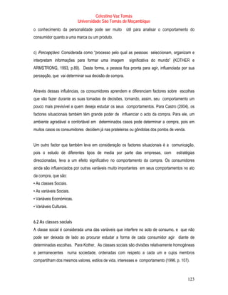 Celestino Vaz Tomás
                          Universidade São Tomás de Moçambique
o conhecimento da personalidade pode ser muito         útil para analisar o comportamento do
consumidor quanto a uma marca ou um produto.


c) Percepções: Considerada como “processo pelo qual as pessoas seleccionam, organizam e
interpretam informações para formar uma imagem          significativa do mundo” (KOTHER e
ARMSTRONG, 1993, p.89). Desta forma, a pessoa fica pronta para agir, influenciada por sua
percepção, que vai determinar sua decisão de compra.


Através dessas influências, os consumidores aprendem e diferenciam factores sobre escolhas
que vão fazer durante as suas tomadas de decisões, tornando, assim, seu comportamento um
pouco mais previsível a quem deseja estudar os seus comportamentos. Para Castro (2004), os
factores situacionais também têm grande poder de influenciar o acto da compra. Para ele, um
ambiente agradável e confortável em determinados casos pode determinar a compra, pois em
muitos casos os consumidores decidem já nas prateleiras ou gôndolas dos pontos de venda.


Um outro factor que também leva em consideração os factores situacionais é a comunicação,
pois o estudo de diferentes tipos de media por parte das empresas, com              estratégias
direccionadas, leva a um efeito significativo no comportamento da compra. Os consumidores
ainda são influenciados por outras variáveis muito importantes em seus comportamentos no ato
da compra, que são:
• As classes Sociais.
• As variáveis Sociais.
• Variáveis Económicas.
• Variáveis Culturais.


6.2 As classes sociais
A classe social é considerada uma das variáveis que interfere no acto de consumo, e que não
pode ser deixada de lado ao procurar estudar a forma de cada consumidor agir diante de
determinadas escolhas. Para Kother, As classes sociais são divisões relativamente homogéneas
e permanecentes numa sociedade, ordenadas com respeito a cada um e cujos membros
compartilham dos mesmos valores, estilos de vida, interesses e comportamento (1996, p. 107).



                                                                                           123
 