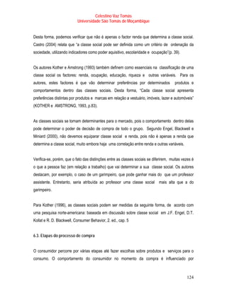 Celestino Vaz Tomás
                           Universidade São Tomás de Moçambique


Desta forma, podemos verificar que não é apenas o factor renda que determina a classe social.
Castro (2004) relata que “a classe social pode ser definida como um critério de ordenação da
sociedade, utilizando indicadores como poder aquisitivo, escolaridade e ocupação”(p. 39).


Os autores Kother e Amstrong (1993) também definem como essenciais na classificação de uma
classe social os factores: renda, ocupação, educação, riqueza e outras variáveis. Para os
autores, estes factores é que vão determinar preferências por determinados             produtos e
comportamentos dentro das classes sociais. Desta forma, “Cada classe social apresenta
preferências distintas por produtos e marcas em relação a vestuário, imóveis, lazer e automóveis”
(KOTHER e AMSTRONG, 1993, p.83).


As classes sociais se tornam determinantes para o mercado, pois o comportamento dentro delas
pode determinar o poder de decisão de compra de todo o grupo. Segundo Engel, Blackwell e
Miniard (2000), não devemos equiparar classe social e renda, pois não é apenas a renda que
determina a classe social, muito embora haja uma correlação entre renda e outras variáveis.


Verifica-se, porém, que o fato das distinções entre as classes sociais se diferirem, muitas vezes é
o que a pessoa faz (em relação a trabalho) que vai determinar a sua classe social. Os autores
destacam, por exemplo, o caso de um garimpeiro, que pode ganhar mais do que um professor
assistente. Entretanto, seria atribuída ao professor uma classe social mais alta que a do
garimpeiro.


Para Kother (1996), as classes sociais podem ser medidas da seguinte forma, de acordo com
uma pesquisa norte-americana: baseada em discussão sobre classe social em J.F. Engel, D.T.
Kollat e R. D. Blackwell, Consumer Behavior, 2. ed., cap. 5


6.3. Etapas do processo de compra


O consumidor percorre por várias etapas até fazer escolhas sobre produtos e serviços para o
consumo. O comportamento do consumidor no momento da compra é influenciado por



                                                                                              124
 