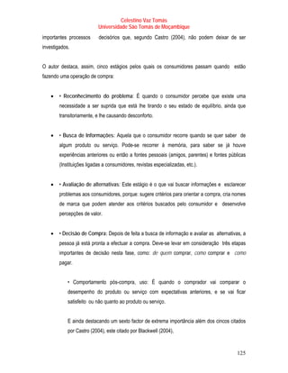 Celestino Vaz Tomás
                           Universidade São Tomás de Moçambique
importantes processos      decisórios que, segundo Castro (2004), não podem deixar de ser
investigados.


O autor destaca, assim, cinco estágios pelos quais os consumidores passam quando estão
fazendo uma operação de compra:


    •   • Reconhecimento do problema: É quando o consumidor percebe que existe uma
        necessidade a ser suprida que está lhe tirando o seu estado de equilíbrio, ainda que
        transitoriamente, e lhe causando desconforto.


    •   • Busca de Informações: Aquela que o consumidor recorre quando se quer saber de
        algum produto ou serviço. Pode-se recorrer à memória, para saber se já houve
        experiências anteriores ou então a fontes pessoais (amigos, parentes) e fontes públicas
        (Instituições ligadas a consumidores, revistas especializadas, etc.).


    •   • Avaliação de alternativas: Este estágio é o que vai buscar informações e esclarecer
        problemas aos consumidores, porque: sugere critérios para orientar a compra, cria nomes
        de marca que podem atender aos critérios buscados pelo consumidor e desenvolve
        percepções de valor.


    •   • Decisão de Compra: Depois de feita a busca de informação e avaliar as alternativas, a
        pessoa já está pronta a efectuar a compra. Deve-se levar em consideração três etapas
        importantes de decisão nesta fase, como: de quem comprar, como comprar e como
        pagar.


            • Comportamento pós-compra, uso: É quando o comprador vai comparar o
            desempenho do produto ou serviço com expectativas anteriores, e se vai ficar
            satisfeito ou não quanto ao produto ou serviço.


            E ainda destacando um sexto factor de extrema importância além dos cincos citados
            por Castro (2004), este citado por Blackwell (2004),


                                                                                           125
 