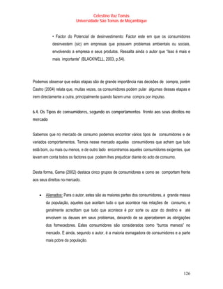 Celestino Vaz Tomás
                          Universidade São Tomás de Moçambique


           • Factor do Potencial de desinvestimento: Factor este em que os consumidores
           desinvestem (sic) em empresas que possuem problemas ambientais ou sociais,
           envolvendo a empresa e seus produtos. Ressalta ainda o autor que “Isso é mais e
           mais importante” (BLACKWELL, 2003, p.54).




Podemos observar que estas etapas são de grande importância nas decisões de compra, porém
Castro (2004) relata que, muitas vezes, os consumidores podem pular algumas dessas etapas e
irem directamente a outra, principalmente quando fazem uma compra por impulso.


6.4. Os Tipos de consumidores, segundo os comportamentos frente aos seus direitos no
mercado


Sabemos que no mercado de consumo podemos encontrar vários tipos de consumidores e de
variados comportamentos. Temos nesse mercado aqueles consumidores que acham que tudo
está bom, ou mais ou menos, e de outro lado encontramos aqueles consumidores exigentes, que
levam em conta todos os factores que podem lhes prejudicar diante do acto de consumo.


Desta forma, Gama (2002) destaca cinco grupos de consumidores e como se comportam frente
aos seus direitos no mercado.


   •   Alienados: Para o autor, estes são as maiores partes dos consumidores, a grande massa
       da população, aqueles que aceitam tudo o que acontece nas relações de consumo, e
       geralmente acreditam que tudo que acontece é por sorte ou azar do destino e até
       envolvem os deuses em seus problemas, deixando de se aperceberem as obrigações
       dos fornecedores. Estes consumidores são considerados como “burros mansos” no
       mercado. E ainda, segundo o autor, é a maioria esmagadora de consumidores e a parte
       mais pobre da população.




                                                                                        126
 