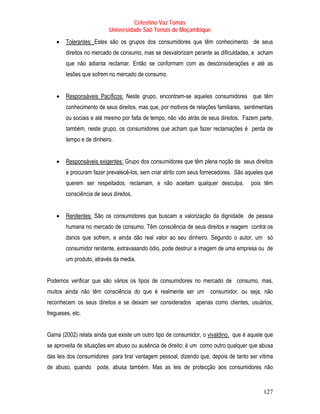 Celestino Vaz Tomás
                           Universidade São Tomás de Moçambique
    •   Tolerantes: Estes são os grupos dos consumidores que têm conhecimento de seus
        direitos no mercado de consumo, mas se desvalorizam perante as dificuldades, e acham
        que não adianta reclamar. Então se conformam com as desconsiderações e até as
        lesões que sofrem no mercado de consumo.


    •   Responsáveis Pacíficos: Neste grupo, encontram-se aqueles consumidores que têm
        conhecimento de seus direitos, mas que, por motivos de relações familiares, sentimentais
        ou sociais e até mesmo por falta de tempo, não vão atrás de seus direitos. Fazem parte,
        também, neste grupo, os consumidores que acham que fazer reclamações é perda de
        tempo e de dinheiro.


    •   Responsáveis exigentes: Grupo dos consumidores que têm plena noção de seus direitos
        e procuram fazer prevalecê-los, sem criar atrito com seus fornecedores. São aqueles que
        querem ser respeitados, reclamam, e não aceitam qualquer desculpa,            pois têm
        consciência de seus direitos.


    •   Renitentes: São os consumidores que buscam a valorização da dignidade de pessoa
        humana no mercado de consumo. Têm consciência de seus direitos e reagem contra os
        danos que sofrem, e ainda dão real valor ao seu dinheiro. Segundo o autor, um só
        consumidor renitente, extravasando ódio, pode destruir a imagem de uma empresa ou de
        um produto, através da media.


Podemos verificar que são vários os tipos de consumidores no mercado de consumo, mas,
muitos ainda não têm consciência do que é realmente ser um consumidor, ou seja, não
reconhecem os seus direitos e se deixam ser considerados apenas como clientes, usuários,
fregueses, etc.


Gama (2002) relata ainda que existe um outro tipo de consumidor, o vivaldino, que é aquele que
se aproveita de situações em abuso ou ausência de direito; é um como outro qualquer que abusa
das leis dos consumidores para tirar vantagem pessoal, dizendo que, depois de tanto ser vítima
de abuso, quando pode, abusa também. Mas as leis de protecção aos consumidores não


                                                                                            127
 