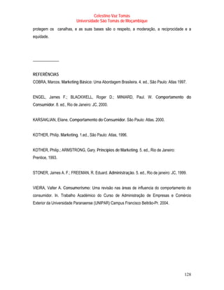 Celestino Vaz Tomás
                          Universidade São Tomás de Moçambique
protegem os canalhas, e as suas bases são o respeito, a moderação, a reciprocidade e a
equidade.




_____________


REFERÊNCIAS
COBRA, Marcos. Marketing Básico: Uma Abordagem Brasileira. 4. ed., São Paulo: Atlas 1997.


ENGEL, James F.; BLACKWELL, Roger D.; MINIARD, Paul. W. Comportamento do
Consumidor. 8. ed., Rio de Janeiro: JC, 2000.


KARSAKLIAN, Eliane. Comportamento do Consumidor. São Paulo: Atlas. 2000.


KOTHER, Philip. Marketing. 1.ed., São Paulo: Atlas, 1996.


KOTHER, Philip.; ARMSTRONG, Gary. Princípios de Marketing. 5. ed., Rio de Janeiro:
Prentice, 1993.


STONER, James A. F.; FREEMAN, R. Eduard. Administração. 5. ed., Rio de janeiro: JC, 1999.


VIEIRA, Valter A. Consumerismo: Uma revisão nas áreas de influencia do comportamento do
consumidor. In. Trabalho Académico do Curso de Administração de Empresas e Comércio
Exterior da Universidade Paranaense (UNIPAR) Campus Francisco Beltrão-Pr. 2004.




                                                                                       128
 