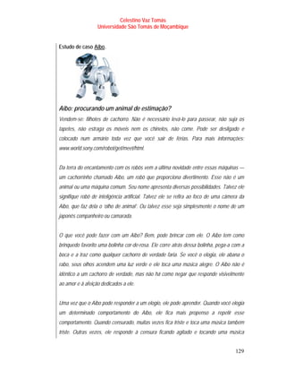 Celestino Vaz Tomás
                    Universidade São Tomás de Moçambique


Estudo de caso Aibo .
                T     T




Aibo: procurando um animal de estimação?
Vendem-se: filhotes de cachorro. Não é necessário levá-lo para passear, não suja os
tapetes, não estraga os móveis nem os chinelos, não come. Pode ser desligado e
colocado num armário toda vez que você sair de férias. Para mais informações:
www.world.sony.com/robot/get/meet/html.


Da terra do encantamento com os robôs vem a última novidade entre essas máquinas —
um cachorrinho chamado Aibo, um robô que proporciona divertimento. Esse não é um
animal ou uma máquina comum. Seu nome apresenta diversas possibilidades. Talvez ele
signifique robô de inteligência artificial. Talvez ele se refira ao foco de uma câmera da
Aibo, que faz dela o ‘olho de animal’. Ou talvez esse seja simplesmente o nome de um
japonês companheiro ou camarada.


O que você pode fazer com um Aibo? Bem, pode brincar com ele. O Aibo tem como
brinquedo favorito uma bolinha cor-de-rosa. Ele corre atrás dessa bolinha, pega-a com a
boca e a traz como qualquer cachorro de verdade faria. Se você o elogia, ele abana o
rabo, seus olhos acendem uma luz verde e ele toca uma música alegre. O Aibo não é
idêntico a um cachorro de verdade, mas não há como negar que responde visivelmente
ao amor e à afeição dedicados a ele.


Uma vez que o Aibo pode responder a um elogio, ele pode aprender. Quando você elogia
um determinado comportamento do Aibo, ele fica mais propenso a repetir esse
comportamento. Quando censurado, muitas vezes fica triste e toca uma música também
triste. Outras vezes, ele responde à censura ficando agitado e tocando uma música


                                                                                    129
 