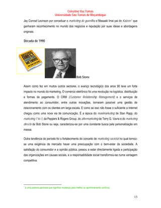 Celestino Vaz Tomás
                                      Universidade São Tomás de Moçambique
Jay Conrad Levinson por conceituar o marketing de guerrilha e Masaaki Imai pai do Kaizen 1 que TP   PT




     ganharam reconhecimento no mundo dos negócios e reputação por suas ideias e abordagens
     originais.

T    Década de 1990          T




                                                           Bob Stone

Assim como fez em muitos outros sectores, o avanço tecnológico dos anos 90 teve um forte
impacto no mundo do marketing. O comércio eletrônico foi uma revolução na logística, distribuição
e formas de pagamento. O CRM (Customer Relationship Management) e o serviços de
atendimento ao consumidor, entre outras inovações, tornaram possível uma gestão de
relacionamento com os clientes em larga escala. E como se isso não fosse o suficiente a Internet
chegou como uma nova via de comunicação. É a época do maximarketing de Stan Rapp, do
marketing 1 to 1, da Peppers & Rogers Group, do aftermarketing de Terry G. Vavra e do marketing
directo de Bob Stone ou seja, caracterizou-se por uma constante busca pela personalização em
massa.

Outra tendência do período foi o fortalecimento do conceito de marketing societal no qual tornou-
se uma exigência de mercado haver uma preocupação com o bem-estar da sociedade. A
satisfação do consumidor e a opinião pública, passou a estar directamente ligada a participação
das organizações em causas sociais, e a responsabilidade social transformou-se numa vantagem
competitiva.




1
TP   PT   é uma palavra japonesa que significa mudança para melhor ou aprimoramento contínuo


                                                                                                         13
 