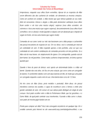 Celestino Vaz Tomás
                  Universidade São Tomás de Moçambique
tempestuosa, enquanto seus olhos ficam vermelhos. Apesar de as respostas do Aibo
serem diferentes das dos cachorros de verdade, ele demonstra as mesmas emoções.
Como um cachorro de verdade, o Aibo mostra que quer brincar pulando ao seu redor.
Além de nervosismo, tristeza e alegria, o Aibo pode demonstrar satisfação (seus olhos
ficam verdes e ele toca uma música alegre), surpresa (seus olhos acendem, ele
estremece e toca uma música que sugere surpresa), descontentamento (seus olhos ficam
vermelhos e ele se afasta) e medo (quando se depara com um obstáculo que o impede de
seguir em frente, ele toca uma música que sugere medo).


Comandos de voz como ‘senta’ ou ‘rola’ não funcionam com o Aibo porque o cachorrinho
não possui mecanismo de resposta de voz. Em vez disso, você o comanda por meio de
um controlador de som. O Aibo responde apenas a tons perfeitos, uma vez que seu
controlador de som contém combinações de comandos presentes em tons perfeitos. Se o
Aibo está de mau humor, ele simplesmente lhe ignora. Em contrapartida, quando está de
bom humor, faz mil gracinhas. Como muitos cachorros temperamentais, ele brinca apenas
quando quer.


Quando é hora de parar de brincar, você aperta um determinado botão e o Aibo vai
dormir. Quando não está ativo, ele fica em uma estação, que serve como um carregador
de bateria. O cachorrinho robótico vem com duas baterias de lítio, de modo que uma pode
ser carregada enquanto a outra está em uso. Uma bateria dura cerca de 1,5 hora.


Há três cores de Aibo (cinza, preto metálico e prateado). Além disso, ele possui
microfones estéreos nos ouvidos, é capaz de reconhecer cores e formas e emite uma
grande variedade de sons. Um sensor em sua cabeça pode distinguir um elogio de uma
censura. Você pode escolher entre o Aibo to Performance Mode, que faz gracinhas, e o
Game Mode, do qual pode controlar seus movimentos. Fazendo o Aibo correr e chutar,
você pode até mesmo jogar futebol com ele.


Pronto para comprar um Aibo? Você não conseguirá encontrá-lo em qualquer loja. Ele é
vendido somente pela Internet no site www.world.sony.com/robot/get/meet/html, e seu



                                                                                   130
 