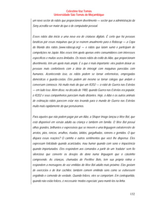 Celestino Vaz Tomás
                  Universidade São Tomás de Moçambique
um novo sector de robôs que proporcionem divertimento — sector que a administração da
Sony acredita ser maior do que o de computador pessoal.


Esses robôs dão início a uma nova era de criaturas digitais. É certo que há pessoas
fanáticas por essas máquinas que já se reúnem anualmente para o Robocup — a Copa
do Mundo dos robôs (www.robocup.org) — e robôs que lutam sumô e participam de
competições no Japão. Mas esses têm apelo apenas entre consumidores com interesses
específicos e muitas vezes limitados. Os novos robôs do estilo do Aibo, que proporcionam
divertimento, têm um apelo mais amplo. E o que é mais importante: eles podem deixar as
pessoas mais confortáveis com a ideia de interagir com máquinas parecidas com
humanos. Acontecendo isso, os robôs podem se tornar enfermeiras, empregadas
domésticas e guarda-costas. Eles podem até mesmo se tornar colegas que andam e
conversam connosco. Há muito mais do que um R2D2 — o robô de Guerra nas Estrelas
— em tudo isso. Além disso, na década de 1980, quando Guerra nas Estrelas era popular,
o R2D2 e seus companheiros pareciam muito distantes. Hoje, o Aibo e os outros animais
de estimação robôs parecem estar nos levando para o mundo de Guerra nas Estrelas
muito mais rapidamente do que pensávamos.


Para aqueles que não podem pagar por um Aibo, a Shaper Image lançou o Wee Bot, que
está disponível em versão adulto ou criança e também em família. O Wee Bot possui
olhos grandes, brilhantes e expressivos que se movem e uma linguagem extraterrestre de
arrotos, pios, roncos, arrulhos, risadas, latidos, gargalhadas, ronrons e gemidos. O que
dispara essas reações? O carinho e outros sentimentos que você lhe dispensa. Eles
expressam felicidade quando acariciados, mau humor quando com sono e impaciência
quando importunados. Eles respondem aos comandos a partir de um ‘tradutor’ sem fio
silencioso que converte os desejos do dono numa linguagem que o cãozinho
compreende. As crianças, chamadas de PeeWee Bots, tem sua própria rotina e
respondem a mensagens de voz emitidas do Wee Bot adulto mais próximo. Elas gostam
de exercícios e de tirar cochilos; também comem emitindo sons como se estivessem
engolindo e comendo de verdade. Quando felizes, eles se comportam. Em contrapartida,
quando não estão felizes, é necessário ‘modos especiais’ para mantê-los na linha.



                                                                                    132
 