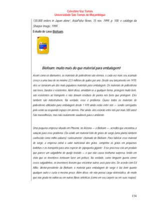 Celestino Vaz Tomás
                      Universidade São Tomás de Moçambique
130,000 orders in Japan alone”, AsiaPulse News, 15 nov. 1999, p. 100; e catálogo da
Sharper Image, 1999.
Estudo de caso Biofoam .
                  T        T




        Biofoam: muito mais do que material para embalagem!
Assim como os diamantes, os materiais de poliestireno são eternos, e cada vez mais seu acúmulo
cresce a uma taxa de no mínimo 22,5 milhões de quilos por ano. Desde seu lançamento em 1970,
eles se tornaram um dos mais populares materiais para embalagem. Os materiais de poliestireno
são leves, baratos e resistentes. Além disso, amoldam-se a qualquer forma, protegem muito bem,
são resistentes ao transporte e não deixam resíduos de poeira nos bens que protegem. Eles
também são indestrutíveis. Na verdade, esse é problema. Quase todos os materiais de
poliestireno utilizados para embalagem desde 1 970 ainda estão entre nós — sendo carregados
pelo vento ou ocupando espaço em aterros. Pior ainda: eles estarão entre nós por mais 500 anos!
São maravilhosos, mas não exatamente saudáveis para o ambiente.



Uma pequena empresa situada em Phoenix, no Arizona — a Biofoam —, acredita que encontrou a
solução para esse problema. Ela vende um material feito de grãos de sorgo (uma planta também
conhecida como milho-zaburro) ‘curiosamente’ chamado de Biofoam. Para fabricar esse material
de sorgo, a empresa extrai o valor nutricional dos grãos, comprime os grãos em pequenas
bolinhas e as transporta para uma espécie de ‘pipoqueira gigante’. Esse processo cria um produto
que parece um salgadinho de queijo tostado — o que não causa nenhuma surpresa, tendo em
vista que os inventores tentavam fazer um petisco. Na verdade, como ninguém queria comer
esses salgadinhos, os inventores tiveram que encontrar outros usos para eles. De acordo com Ed
Alfke, diretor-presidente da Biofoam, o material para embalagem de sorgo é tão bom quanto
qualquer outro e custa o mesmo preço. Além disso, ele não possui carga eletrostática, de modo
que não gruda no náilon ou em outras fibras sintéticas (como em seu carpete ou em suas roupas).




                                                                                           134
 