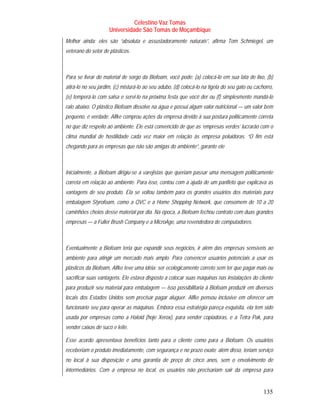 Celestino Vaz Tomás
                     Universidade São Tomás de Moçambique
Melhor ainda: eles são “absoluta e assustadoramente naturais”, afirma Tom Schmiegel, um
veterano do setor de plásticos.



Para se livrar do material de sorgo da Biofoam, você pode: (a) colocá-lo em sua lata de lixo, (b)
atirá-lo no seu jardim, (c) misturá-lo ao seu adubo, (d) colocá-lo na tigela do seu gato ou cachorro,
(e) temperá-lo com salsa e servi-lo na próxima festa que você der ou (f) simplesmente mandá-lo
ralo abaixo. O plástico Biofoam dissolve na água e possui algum valor nutricional — um valor bem
pequeno, é verdade. Alfke comprou ações da empresa devido à sua postura politicamente correta
no que diz respeito ao ambiente. Ele está convencido de que as ‘empresas verdes’ lucrarão com o
clima mundial de hostilidade cada vez maior em relação às empresa poluidoras. “O fim está
chegando para as empresas que não são amigas do ambiente”, garante ele



Inicialmente, a Biofoam dirigiu-se a varejistas que queriam passar uma mensagem politicamente
correta em relação ao ambiente. Para isso, contou com a ajuda de um panfleto que explicava as
vantagens de seu produto. Ela se voltou também para os grandes usuários dos materiais para
embalagem Styrofoam, como a QVC e a Home Shopping Network, que consomem de 10 a 20
caminhões cheios desse material por dia. Na época, a Biofoam fechou contrato com duas grandes
empresas — a Fuller Brush Company e a MicroAge, uma revendedora de computadores.



Eventualmente a Biofoam teria que expandir seus negócios, ir além das empresas sensíveis ao
ambiente para atingir um mercado mais amplo. Para convencer usuários potenciais a usar os
plásticos da Biofoam, Alfke teve uma idéia: ser ecologicamente correto sem ter que pagar mais ou
sacrificar suas vantagens. Ele estava disposto a colocar suas máquinas nas instalações do cliente
para produzir seu material para embalagem — isso possibilitaria à Biofoam produzir em diversos
locais dos Estados Unidos sem precisar pagar aluguer. Alfke pensou inclusive em oferecer um
funcionário seu para operar as máquinas. Embora essa estratégia pareça esquisita, ela tem sido
usada por empresas como a Haloid (hoje Xerox), para vender copiadoras, e a Tetra Pak, para
vender caixas de suco e leite.

Esse acordo apresentava benefícios tanto para o cliente como para a Biofoam. Os usuários
receberiam o produto imediatamente, com segurança e no prazo exato; além disso, teriam serviço
no local à sua disposição e uma garantia de preço de cinco anos, sem o envolvimento de
intermediários. Com a empresa no local, os usuários não precisariam sair da empresa para


                                                                                                135
 