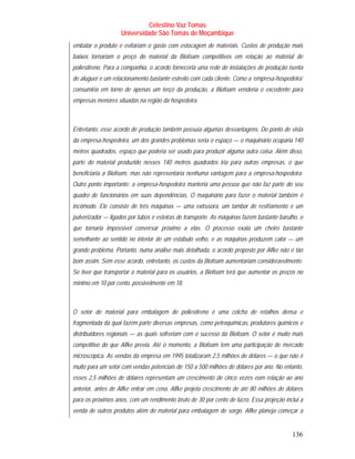 Celestino Vaz Tomás
                    Universidade São Tomás de Moçambique
embalar o produto e evitariam o gasto com estocagem de materiais. Custos de produção mais
baixos tornariam o preço do material da Biofoam competitivos em relação ao material de
poliestireno. Para a companhia, o acordo forneceria uma rede de instalações de produção isenta
de aluguer e um relacionamento bastante estreito com cada cliente. Como a ‘empresa-hospedeira’
consumiria em torno de apenas um terço da produção, a Biofoam venderia o excedente para
empresas menores situadas na região da hospedeira.



Entretanto, esse acordo de produção também possuía algumas desvantagens. Do ponto de vista
da empresa-hospedeira, um dos grandes problemas seria o espaço — o maquinário ocuparia 140
metros quadrados, espaço que poderia ser usado para produzir alguma outra coisa. Além disso,
parte do material produzido nesses 140 metros quadrados iria para outras empresas, o que
beneficiaria a Biofoam, mas não representaria nenhuma vantagem para a empresa-hospedeira.
Outro ponto importante: a empresa-hospedeira manteria uma pessoa que não faz parte do seu
quadro de funcionários em suas dependências. O maquinário para fazer o material também é
incômodo. Ele consiste de três máquinas — uma extrusora, um tambor de resfriamento e um
pulverizador — ligados por tubos e esteiras de transporte. As máquinas fazem bastante barulho, o
que tornaria impossível conversar próximo a elas. O processo exala um cheiro bastante
semelhante ao sentido no interior de um estábulo velho, e as máquinas produzem calor — um
grande problema. Portanto, numa análise mais detalhada, o acordo proposto por Alfke não é tão
bom assim. Sem esse acordo, entretanto, os custos da Biofoam aumentariam consideravelmente.
Se tiver que transportar o material para os usuários, a Biofoam terá que aumentar os preços no
mínimo em 10 por cento, possivelmente em 18.



O setor de material para embalagem de poliestireno é uma colcha de retalhos densa e
fragmentada da qual fazem parte diversas empresas, como petroquímicas, produtores químicos e
distribuidores regionais — as quais sofreriam com o sucesso da Biofoam. O setor é muito mais
competitivo do que Alfke previa. Até o momento, a Biofoam tem uma participação de mercado
microscópica. As vendas da empresa em 1995 totalizaram 2,5 milhões de dólares — o que não é
muito para um setor com vendas potenciais de 150 a 500 milhões de dólares por ano. No entanto,
esses 2,5 milhões de dólares representam um crescimento de cinco vezes eom relação ao ano
anterior, antes de Alfke entrar em cena. Alfke projeta crescimento de até 80 milhões de dólares
para os próximos anos, com um rendimento bruto de 30 por cento de lucro. Essa projeção inclui a
venda de outros produtos além do material para embalagem de sorgo. Alfke planeja começar a


                                                                                           136
 
