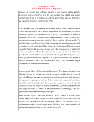 Celestino Vaz Tomás
                    Universidade São Tomás de Moçambique
trabalhar com materiais para embalagem injetáveis e mais espessos. Outras aplicações
promissoras para seu material de sorgo têm sido sugeridas, como utilizá-lo para absorver
derramamentos de óleo ou na medicina, mas Alfke não quer nem falar sobre isso. Segundo ele,
por enquanto “o importante é tentarmos manter o foco”.



Alfke conseguirá atingir suas ambiciosas metas? Muitos analistas do setor dizem que não. De
acordo com esses analistas, hoje as questões ambientais não têm o mesmo impacto que tinham
antigamente. “Nós nos preocupávamos com isso há três anos”, disse um agente de compras de
Nova Jersey. Até mesmo os representantes de vendas da Biofoam na Costa Leste acham que o
mercado está menos preocupado com o ambiente. Outros, entretanto, são mais otimistas. Por
exemplo: embora concorde que a discussão sobre responsabilidade ambiental, no que diz respeito
a embalagens, esteja batida, Nancy Pfund, parceira do Hambrecht and Quist’s Environmental
Technology Fund, acredita que muitas empresas ainda estão interessadas em ser politicamente
corretas em relação ao ambiente. De acordo com ela, as empresas têm “estabelecido vários
procedimentos ambientais internos sem fazer muito barulho a respeito. Além disso, pessoas mais
jovens, que aprenderam na escola a importância de se preservar o ambiente, estão entrando no
mercado consumidor. Essa é uma tendência muito forte”. Esses consumidores exigirão
embalagens mais ambientalmente responsáveis.



As empresas que utilizam o Biofoam estão satisfeitas com ele? Bem, algumas, sim; outras, não. A
MicroAge Computer, por exemplo, está satisfeita. De acordo com Mark Iaquinto, gerente de
recursos da MicroAge, sua empresa procurou uma alternativa aos materiais de poliestireno. Para
ele, agora que a organização encontrou o Biofoam, essa procura chegou ao fim. Já Norbert
Schneider, presidente da Fuller Brush Company, está preocupado com o fato de o produto
esfarelar em caixas com vassoura de piaçava. Segundo Alfke, a Biofoam está trabalhando em
uma solução. No entanto, se a empresa de Alfke não encontrar essa solução logo, a Fuller Brush
pode mudar de fornecedor de material para embalagem.

Outras empresas, como a Enviromold e a American Excelsior, entraram no mercado com um
material biodegradável e solúvel em água. Feito de um termoplástico que tem como base a fécula
do milho, esse material pode ser dissolvido depois de utilizado. Ele é usado para encher as
embalagens ou se moldar a um determinado formato. Além disso, ele se compara aos tradicionais
materiais para embalagem no que se refere a custo e desempenho.



                                                                                          137
 