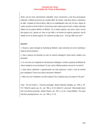Celestino Vaz Tomás
                     Universidade São Tomás de Moçambique


Assim, com um setor extremamente competitivo, novos concorrentes e uma fraca preocupação
ambiental, a Biofoam percorrerá um caminho difícil. No entanto, nada disso detém o entusiasmo
de Alfke. Fundador da Rent-A-Wreck, Alfke já era multimilionário antes dos 40 anos. Depois de
vender sua parte na Rent-A-Wreck, ele procurava outra empresa para investir e acabou colocando
milhões do seu próprio dinheiro na Biofoam. “Eu vi muitos negócios, mas nunca, nunca, um tão
bom quanto esse”, garante ele. Uma vez que Alfke é um homem de negócios experiente, não há
dúvidas de ele viu muitos negócios. Ele realmente acredita nesse... Será que Alfke está certo?



Questões

1. Resuma a atual estratégia de marketing da Biofoam. Quais elementos do mix de marketing a
empresa deveria focalizar?

2. Qual a natureza da demanda no setor de material embalagem? Quais fatores moldam essa
demanda?

3. Se você fosse um comprador de materiais para embalagem, aceitaria a proposta da Biofoam de
colocar máquinas em sua instalação? Se não, como a Biofoam poderia convencê-lo a aceitá-la?

4. Quais fatores ambientais e organizacionais são mais propensos a afetar o setor de material
para embalagem? Como esses fatores afectariam a Biofoam?

5. Alfke está certo? A Biofoam é um bom negócio? Você compraria ações da empresa? Por quê?



Fonte: “The last trends in... Protective packaging”, Modern Materials Handling, out. 1996, p. P8–
P12; “What the experts say”, Inc., out. 1996, p. 54–55; Robert D. Leaversuch, “Watersoluble foams
offer cost-effective protection”, Modern Plastics, abr. 1997, p. 32–35, e David Whitford, “The snack
food that’s packing America”, Inc., out. 1996, p. 51–55.




                                                                                                 138
 