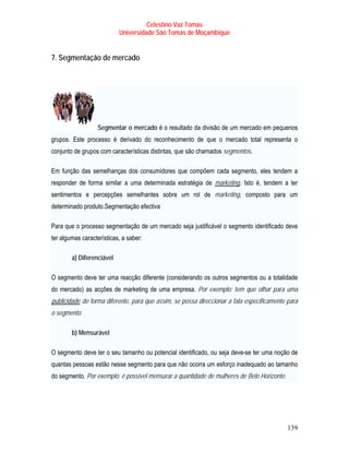 Celestino Vaz Tomás
                              Universidade São Tomás de Moçambique


7. Segmentação de mercado




                     Segmentar o mercado é o resultado da divisão de um mercado em pequenos
grupos. Este processo é derivado do reconhecimento de que o mercado total representa o
conjunto de grupos com características distintas, que são chamados segmentos.

Em função das semelhanças dos consumidores que compõem cada segmento, eles tendem a
responder de forma similar a uma determinada estratégia de marketing . Isto é, tendem a ter
                                                                   T         T




sentimentos e percepções semelhantes sobre um rol de marketing, composto para um
determinado produto.Segmentação efectiva

Para que o processo segmentação de um mercado seja justificável o segmento identificado deve
ter algumas características, a saber:

           a) Diferenciável

O segmento deve ter uma reacção diferente (considerando os outros segmentos ou a totalidade
do mercado) as acções de marketing de uma empresa. Por exemplo: tem que olhar para uma
T   publicidade de forma diferente, para que assim, se possa direccionar a fala especificamente para
               T




o segmento.

           b) Mensurável

O segmento deve ter o seu tamanho ou potencial identificado, ou seja deve-se ter uma noção de
quantas pessoas estão nesse segmento para que não ocorra um esforço inadequado ao tamanho
do segmento. Por exemplo: é possível mensurar a quantidade de mulheres de Belo Horizonte.




                                                                                                139
 