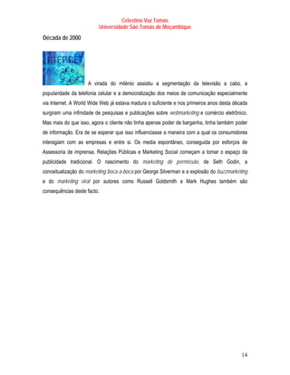 Celestino Vaz Tomás
                         Universidade São Tomás de Moçambique
T   Década de 2000
                 T




                     A virada do milénio assistiu a segmentação da televisão a cabo, a
popularidade da telefonia celular e a democratização dos meios de comunicação especialmente
via Internet. A World Wide Web já estava madura o suficiente e nos primeiros anos desta década
surgiram uma infinidade de pesquisas e publicações sobre webmarketing e comércio eletrônico.
Mas mais do que isso, agora o cliente não tinha apenas poder de barganha, tinha também poder
de informação. Era de se esperar que isso influenciasse a maneira com a qual os consumidores
interagiam com as empresas e entre si. Os media espontâneo, conseguida por esforços de
Assessoria de imprensa, Relações Públicas e Marketing Social começam a tomar o espaço da
publicidade tradicional. O nascimento do marketing de permissão, de Seth Godin, a
conceitualização do marketing boca-a-boca por George Silverman e a explosão do buzzmarketing
e do marketing viral por autores como Russell Goldsmith e Mark Hughes também são
consequências deste facto.




                                                                                           14
 