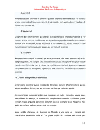 Celestino Vaz Tomás
                          Universidade São Tomás de Moçambique
       c) Acessível

A empresa deve ter condições de oferecer o que este segmento realmente busca. Por exemplo:
se uma empresa identifica que um segmento deseja produtos mais baratos deve ter condições de
oferecê-los a este mercado.

       d) Substancial

O segmento deve ter um tamanho que justifique os investimentos da empresa para atendê-lo. Por
exemplo: se uma empresa identificou que um segmento deseja produtos mais baratos, mas para
oferecer isso ao mercado precisa modernizar a sua manufactura, precisa verificar se este
investimento será compensado pelos ganhos que terá com este segmento.

       d) Accionável

A empresa deve conseguir (convencer) que a sua proposta de valor para o segmento seja aceita
(comprada) por ele. Por exemplo: Uma empresa reconhece que um segmento deseja um produto
com desempenho superior, mas se ela não conseguir fazer com que este segmento reconheça o
seu produto como de desempenho superior não terá sucesso no seu esforço para atender o
segmento.

7.1. Critérios de segmentação do mercado


É interessante considerar que as pessoas são diferentes e pensam diferentemente no que diz
respeito a sua forma de comprar e aos produtos e serviços que costumam adquirir.


Ao mesmo tempo percebe-se também que é possível, em muitos momentos, agrupar esses
consumidores. Por exemplo, as mulheres são completamente diferentes dos homens quando
compram roupas. Enquanto os homens costumam observar e comprar o que lhes parece mais
bonito, as mulheres preferem provar e tocar nos produtos.


Nesse sentido, chamamos de Segmento de Mercado a uma parte do                      mercado com
características semelhantes entre si. Dois grupos amplos de       variáveis são usados para


                                                                                          140
 