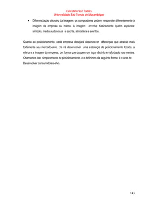 Celestino Vaz Tomás
                         Universidade São Tomás de Moçambique
   •   Diferenciação através da imagem: os compradores podem responder diferentemente à
       imagem da empresa ou marca. A imagem            envolve basicamente quatro aspectos:
       símbolo, media audiovisual e escrita, atmosfera e eventos.


Quanto ao posicionamento, cada empresa desejará desenvolver diferenças que atrairão mais
fortemente seu mercado-alvo. Ela irá desenvolver uma estratégia de posicionamento focada, a
oferta e a imagem da empresa, de forma que ocupem um lugar distinto e valorizado nas mentes.
Chamamos isto simplesmente de posicionamento, e o definimos da seguinte forma: é o acto de
Desenvolver consumidores-alvo.




                                                                                        143
 