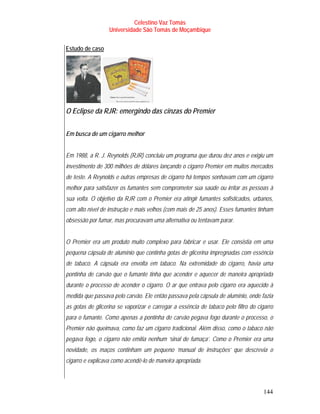 Celestino Vaz Tomás
                  Universidade São Tomás de Moçambique


Estudo de caso




O Eclipse da RJR: emergindo das cinzas do Premier


Em busca de um cigarro melhor


Em 1988, a R. J. Reynolds (RJR) concluiu um programa que durou dez anos e exigiu um
investimento de 300 milhões de dólares lançando o cigarro Premier em muitos mercados
de teste. A Reynolds e outras empresas de cigarro há tempos sonhavam com um cigarro
melhor para satisfazer os fumantes sem comprometer sua saúde ou irritar as pessoas à
sua volta. O objetivo da RJR com o Premier era atingir fumantes sofisticados, urbanos,
com alto nível de instrução e mais velhos (com mais de 25 anos). Esses fumantes tinham
obsessão por fumar, mas procuravam uma alternativa ou tentavam parar.


O Premier era um produto muito complexo para fabricar e usar. Ele consistia em uma
pequena cápsula de alumínio que continha gotas de glicerina impregnadas com essência
de tabaco. A cápsula era envolta em tabaco. Na extremidade do cigarro, havia uma
pontinha de carvão que o fumante tinha que acender e aquecer de maneira apropriada
durante o processo de acender o cigarro. O ar que entrava pelo cigarro era aquecido à
medida que passava pelo carvão. Ele então passava pela cápsula de alumínio, onde fazia
as gotas de glicerina se vaporizar e carregar a essência de tabaco pelo filtro do cigarro
para o fumante. Como apenas a pontinha de carvão pegava fogo durante o processo, o
Premier não queimava, como faz um cigarro tradicional. Além disso, como o tabaco não
pegava fogo, o cigarro não emitia nenhum ‘sinal de fumaça’. Como o Premier era uma
novidade, os maços continham um pequeno ‘manual de instruções’ que descrevia o
cigarro e explicava como acendê-lo de maneira apropriada.



                                                                                    144
 