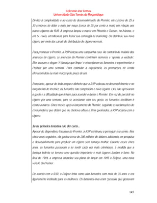 Celestino Vaz Tomás
                   Universidade São Tomás de Moçambique
Devido à complexidade e ao custo de desenvolvimento do Premier, ele custava de 25 a
30 centavos de dólar a mais por maço (cerca de 25 por cento a mais) em relação aos
outros cigarros da RJR. A empresa lançou a marca em Phoenix e Tucson, no Arizona, e
em St. Louis, em Missouri, para testar sua estratégia de marketing. Ela distribuiu seu novo
cigarro por meio dos canais de distribuição de cigarro normais.


Para promover o Premier, a RJR lançou uma campanha cara. Ao contrário da maioria dos
anúncios de cigarro, os anúncios do Premier continham números e ‘apenas a verdade’.
Eles usaram o slogan “A fumaça que limpa” e encorajaram os fumantes a experimentar o
Premier por uma semana. Para estimular a experiência, as promoções de venda
ofereciam dois ou mais maços pelo preço de um.


Entretanto, apesar de todo tempo e dinheiro que a RJR colocou no desenvolvimento e no
lançamento do Premier, os fumantes não compraram o novo cigarro. Eles não aprovaram
o gosto e a dificuldade que tinham para acender e fumar o Premier. Em vez de persistir no
cigarro por uma semana, para se acostumar com seu gosto, os fumantes decidiram ir
contra a marca. Cinco meses após o lançamento do Premier, seguindo as reclamações de
consumidores que diziam que ele cheirava alface e tênis queimados, a RJR acabou com o
cigarro.


Se na primeira tentativa não der certo...
Apesar do dispendioso fracasso do Premier, a RJR continuou a perseguir seu sonho. Nos
cinco anos seguintes, ela gastou cerca de 200 milhões de dólares adicionais em pesquisa
e desenvolvimento para produzir um cigarro sem fumaça melhor. Durante esses cinco
anos, os fumantes passaram a se sentir cada vez mais criminosos, à medida que a
fumaça indireta se tornava uma questão importante e mais lugares baniam o fumo. No
final de 1994, a empresa anunciou seu plano de lançar em 1995 o Eclipse, uma nova
versão do Premier.


De acordo com a RJR, o Eclipse tinha como alvo fumantes com mais de 35 anos e era
ligeiramente inclinado para as mulheres. Os fumantes-alvo eram “pessoas que gostavam



                                                                                      145
 