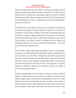 Celestino Vaz Tomás
                  Universidade São Tomás de Moçambique
de fumar mas não gostavam do cheiro do cigarro” e pessoas que não queriam expor seus
amigos e parentes ao fumo indireto. No entanto, a Reynolds não via o Eclipse como um
produto de nicho. Ela afirmava que o cigarro poderia capturar 2 por cento dos 46 milhões
de fumantes dos Estados Unidos. A principal marca da RJR, a Camel, tinha apenas 5 por
cento de participação de mercado. E a Virginia Slims, uma forte marca da Philip Morris,
contava com 2,4 por cento.


A Reynolds testou seu novo cigarro por mais de um ano, envolvendo 12 mil fumantes de
20 estados em sua pesquisa. A empresa afirmou que o Eclipse havia se saído bem com
os fumantes e com seus amigos e familiares não-fumantes. Disse ainda que 80 por cento
das pessoas de ambos os grupos garantiram que o novo produto era uma inovação.
Embora muitos fumantes que testaram o cigarro tenham achado que seu gosto não era
tão bom quanto o dos cigarros normais, eles garantiram que isso constituía uma
compensação razoável, uma vez que ele soltava menos fumaça indireta — cerca de 90
por cento menos que os cigarros comuns.


Como o Premier, o Eclipse também possui uma pontinha de carvão, mas essa pontinha é
envolvida em um material isolante feito de fibra de vidro. Quando o consumidor acende o
carvão, ele aquece a cerca de 900ºC, uma temperatura muito similar à de abrasamento
dos cigarros normais. No entanto, o material isolante segura o abrasamento, de modo que
somente o ar quente escapa à medida que o fumante traga o cigarro. O ar quente passa
pelo tabaco processado que contém mais de 50 por cento de glicerina. Essa glicerina
vaporiza em temperaturas abaixo das de abrasamento do tabaco. Ao contrário do
Premier, não há cápsula de alumínio.


A glicerina aquecida produz um vapor semelhante à fumaça que carrega a essência do
tabaco e a nicotina. Esse processo é parecido com o da água ao coar um café em uma
cafeteira: a água carrega a essência do café, mas deixa para trás o café em si. O vapor
então passa por meio de um filtro-padrão para a boca do fumante. Como o Premier, o
Eclipse não queima. O gosto do tabaco simplesmente flui, uma vez que o ar quente tenha
feito seu trabalho. O fumante traga e solta a fumaça. No entanto, uma vez solta, a fumaça



                                                                                    146
 