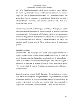 Celestino Vaz Tomás
                    Universidade São Tomás de Moçambique
Em 1997, a Reynolds partiu para um segundo teste de mercado em Lincoln, Nebraska.
Um anúncio no jornal da cidade mostrava um fumante meio distante em uma mesa com
amigos e as frases: “A fumaça desaparece. O gosto, não” e “Menos fumaça indireta. Mais
prazer direto”. Anúncios encorajavam os consumidores a “Apreciar fumar sem sentir o
cheiro da fumaça”, “Fumar em sua cama, não em sua varanda” e “Sentir o cheiro de sua
colônia, não de seu cigarro”.


Diferentemente do mercado de Chattanooga, a RJR limitou sua distribuição para cerca de
metade dos fornecedores de tabaco em Lincoln. Isso porque ela percebeu que o produto
requeria explicações. Em Chattanooga, a RJR notou que experiência sem apoio levava os
fumantes ao desapontamento. Ela também deixou de lado as fitas de vídeo, por perceber
que os fumantes não queriam assisti-las, e adicionou instruções nos maços. Para
completar, a RJR alterou o preço do Eclipse, nivelando-o com o de outras marcas
premium.


Resultados frustrantes
No final de 1998, a RJR anunciou que estava revendo sua estratégia de marketing para o
Eclipse, admitindo que ele não havia atendido às expectativas e tinha se tornado um
grande desafio de marketing. Embora alguns fumantes gostassem do sabor do Eclipse e
do fato de ele não deixar a casa e o carro cheirando cigarro, outros criticavam seu gosto e
reclamavam da dificuldade de acendê-lo. Como observou um distribuidor de cigarros:
“Eles eram a novidade do momento. E muitas pessoas os experimentaram. Mas agora a
novidade acabou”.


De acordo com um representante da RJR: “É um cigarro diferente. Os fumantes percebem
seus atributos, mas o comparam aos cigarros normais. Eles precisam pensar nele como
uma experiência diferente. Na minha opinião, estabelecemos as expectativas erradas”. No
entanto, o representante acrescentou que a empresa ainda estava empenhada no
Eclipse: “Nós, de modo algum, estamos abandonado o Eclipse. Investimos muito nele”.




                                                                                      148
 