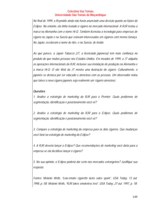 Celestino Vaz Tomás
                  Universidade São Tomás de Moçambique
No final de 1999, a Reynolds ainda não havia anunciado uma decisão quanto ao futuro do
Eclipse. No entanto, ela tinha testado o cigarro no mercado internacional. A RJR testou a
marca na Alemanha com o nome Hi-Q. Também licenciou a tecnologia para empresas de
cigarro no Japão e na Suécia que estavam interessadas em cigarros com menos fumaça.
No Japão, receberam o nome de Airs, e na Suécia, de Inside.


Ao que parece, a Japan Tabacco (JT, a licenciada japonesa) tem mais confiança no
produto do que muitas pessoas nos Estados Unidos. Em meados de 1999, a JT adquiriu
as operações internacionais da RJR, inclusive sua instalação de produção na Alemanha e
a marca Hi-Q. O site Web da JT mostra uma ilustração do cigarro. Culturalmente, o
japonês se destaca por ser educado e atencioso com as pessoas. Um observador notou
que talvez o novo cigarro japonês seja realmente um ‘cigarro atencioso’.


Questões
1. Analise a estratégia de marketing da RJR para o Premier. Quais problemas de
segmentação, identificação e posicionamento você vê?


2. Analise a estratégia de marketing da RJR para o Eclipse. Quais problemas de
segmentação, identificação e posicionamento você vê?


3. Compare a estratégia de marketing da empresa para os dois cigarros. Que mudanças
você faria na estratégia de marketing do Eclipse?


4. A RJR deveria lançar o Eclipse? Que recomendações de marketing você daria para a
empresa se ela decidisse lançar o cigarro?


5. Na sua opinião, o Eclipse poderia dar certo nos mercados estrangeiros? Justifique sua
resposta.


Fontes: Melanie Wells, “Low-smoke cigarette lacks sales spark”, USA Today, 13 out.
1998, p. 5B; Melanie Wells, “RJR takes smokeless test”, USA Today, 27 out. 1997, p. 1B;



                                                                                    149
 