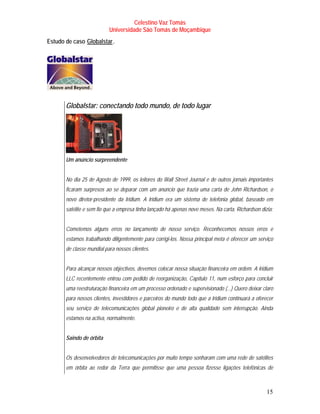 Celestino Vaz Tomás
                           Universidade São Tomás de Moçambique
Estudo de caso Globalstar .
                TU          UT




       Globalstar: conectando todo mundo, de todo lugar




       Um anúncio surpreendente


       No dia 25 de Agosto de 1999, os leitores do Wall Street Journal e de outros jornais importantes
       ficaram surpresos ao se deparar com um anúncio que trazia uma carta de John Richardson, o
       novo diretor-presidente da Iridium. A Iridium era um sistema de telefonia global, baseado em
       satélite e sem fio que a empresa tinha lançado há apenas nove meses. Na carta, Richardson dizia:


       Cometemos alguns erros no lançamento de nosso serviço. Reconhecemos nossos erros e
       estamos trabalhando diligentemente para corrigi-los. Nossa principal meta é oferecer um serviço
       de classe mundial para nossos clientes.


       Para alcançar nossos objectivos, devemos colocar nossa situação financeira em ordem. A Iridium
       LLC recentemente entrou com pedido de reorganização, Capítulo 11, num esforço para concluir
       uma reestruturação financeira em um processo ordenado e supervisionado (...) Quero deixar claro
       para nossos clientes, investidores e parceiros do mundo todo que a Iridium continuará a oferecer
       seu serviço de telecomunicações global pioneiro e de alta qualidade sem interrupção. Ainda
       estamos na activa, normalmente.


       Saindo de órbita


       Os desenvolvedores de telecomunicações por muito tempo sonharam com uma rede de satélites
       em órbita ao redor da Terra que permitisse que uma pessoa fizesse ligações telefónicas de



                                                                                                    15
 
