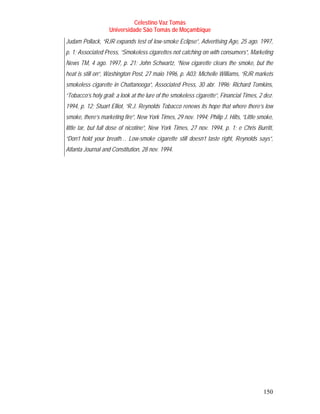 Celestino Vaz Tomás
                   Universidade São Tomás de Moçambique
Judam Pollack, “RJR expands test of low-smoke Eclipse”, Advertising Age, 25 ago. 1997,
p. 1; Associated Press, “Smokeless cigarettes not catching on with consumers”, Marketing
News TM, 4 ago. 1997, p. 21; John Schwartz, “New cigarette clears the smoke, but the
heat is still on”, Washington Post, 27 maio 1996, p. A03; Michelle Williams, “RJR markets
smokeless cigarette in Chattanooga”, Associated Press, 30 abr. 1996; Richard Tomkins,
“Tobacco’s holy grail: a look at the lure of the smokeless cigarette”, Financial Times, 2 dez.
1994, p. 12; Stuart Elliot, “R.J. Reynolds Tobacco renews its hope that where there’s low
smoke, there’s marketing fire”, New York Times, 29 nov. 1994; Philip J. Hilts, “Little smoke,
little tar, but full dose of nicotine”, New York Times, 27 nov. 1994, p. 1; e Chris Burritt,
“Don’t hold your breath… Low-smoke cigarette still doesn’t taste right, Reynolds says”,
Atlanta Journal and Constitution, 28 nov. 1994.




                                                                                         150
 
