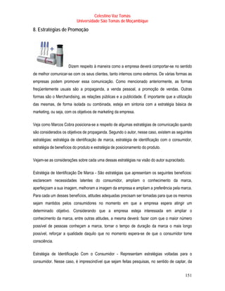 Celestino Vaz Tomás
                          Universidade São Tomás de Moçambique

8. Estratégias de Promoção




                     Dizem respeito à maneira como a empresa deverá comportar-se no sentido
de melhor comunicar-se com os seus clientes, tanto internos como externos. De várias formas as
empresas podem promover essa comunicação. Como mencionado anteriormente, as formas
freqüentemente usuais são a propaganda, a venda pessoal, a promoção de vendas. Outras
formas são o Merchandising, as relações públicas e a publicidade. É importante que a utilização
das mesmas, de forma isolada ou combinada, esteja em sintonia com a estratégia básica de
marketing, ou seja, com os objetivos de marketing da empresa.

Veja como Marcos Cobra posiciona-se a respeito de algumas estratégias de comunicação quando
são considerados os objetivos de propaganda. Segundo o autor, nesse caso, existem as seguintes
estratégias: estratégia de identificação de marca, estratégia de identificação com o consumidor,
estratégia de benefícios do produto e estratégia de posicionamento do produto.

Vejam-se as considerações sobre cada uma dessas estratégias na visão do autor supracitado.

Estratégia de Identificação De Marca - São estratégias que apresentam os seguintes benefícios:
esclarecem necessidades latentes do consumidor, ampliam o conhecimento da marca,
aperfeiçoam a sua imagem, melhoram a imagem da empresa e ampliam a preferência pela marca.
Para cada um desses benefícios, atitudes adequadas precisam ser tomadas para que os mesmos
sejam mantidos pelos consumidores no momento em que a empresa espera atingir um
determinado objetivo. Considerando que a empresa esteja interessada em ampliar o
conhecimento da marca, entre outras atitudes, a mesma deverá: fazer com que o maior número
possível de pessoas conheçam a marca, tornar o tempo de duração da marca o mais longo
possível, reforçar a qualidade daquilo que no momento espera-se de que o consumidor tome
consciência.

Estratégia de Identificação Com o Consumidor - Representam estratégias voltadas para o
consumidor. Nesse caso, é imprescindível que sejam feitas pesquisas, no sentido de captar, da


                                                                                             151
 