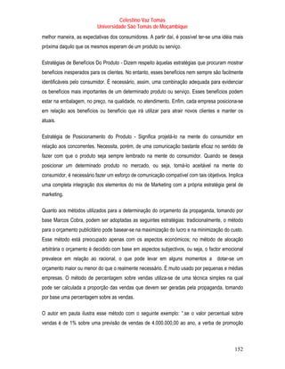 Celestino Vaz Tomás
                          Universidade São Tomás de Moçambique
melhor maneira, as expectativas dos consumidores. A partir daí, é possível ter-se uma idéia mais
próxima daquilo que os mesmos esperam de um produto ou serviço.

Estratégias de Benefícios Do Produto - Dizem respeito àquelas estratégias que procuram mostrar
benefícios inesperados para os clientes. No entanto, esses benefícios nem sempre são facilmente
identificáveis pelo consumidor. É necessário, assim, uma combinação adequada para evidenciar
os benefícios mais importantes de um determinado produto ou serviço. Esses benefícios podem
estar na embalagem, no preço, na qualidade, no atendimento. Enfim, cada empresa posiciona-se
em relação aos benefícios ou benefício que irá utilizar para atrair novos clientes e manter os
atuais.

Estratégia de Posicionamento do Produto - Significa projetá-lo na mente do consumidor em
relação aos concorrentes. Necessita, porém, de uma comunicação bastante eficaz no sentido de
fazer com que o produto seja sempre lembrado na mente do consumidor. Quando se deseja
posicionar um determinado produto no mercado, ou seja, torná-lo aceitável na mente do
consumidor, é necessário fazer um esforço de comunicação compatível com tais objetivos. Implica
uma completa integração dos elementos do mix de Marketing com a própria estratégia geral de
marketing.   P   P




Quanto aos métodos utilizados para a determinação do orçamento da propaganda, tomando por
base Marcos Cobra, podem ser adoptadas as seguintes estratégias: tradicionalmente, o método
para o orçamento publicitário pode basear-se na maximização do lucro e na minimização do custo.
Esse método está preocupado apenas com os aspectos económicos; no método de alocação
arbitrária o orçamento é decidido com base em aspectos subjectivos, ou seja, o factor emocional
prevalece em relação ao racional, o que pode levar em alguns momentos a dotar-se um
orçamento maior ou menor do que o realmente necessário. É muito usado por pequenas e médias
empresas. O método de percentagem sobre vendas utiliza-se de uma técnica simples na qual
pode ser calculada a proporção das vendas que devem ser geradas pela propaganda, tomando
por base uma percentagem sobre as vendas.

O autor em pauta ilustra esse método com o seguinte exemplo: “.se o valor percentual sobre
vendas é de 1% sobre uma previsão de vendas de 4.000.000,00 ao ano, a verba de promoção



                                                                                            152
 