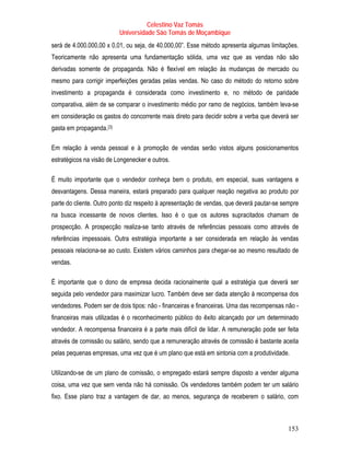 Celestino Vaz Tomás
                              Universidade São Tomás de Moçambique
será de 4.000.000,00 x 0,01, ou seja, de 40.000,00”. Esse método apresenta algumas limitações.
Teoricamente não apresenta uma fundamentação sólida, uma vez que as vendas não são
derivadas somente de propaganda. Não é flexível em relação às mudanças de mercado ou
mesmo para corrigir imperfeições geradas pelas vendas. No caso do método do retorno sobre
investimento a propaganda é considerada como investimento e, no método de paridade
comparativa, além de se comparar o investimento médio por ramo de negócios, também leva-se
em consideração os gastos do concorrente mais direto para decidir sobre a verba que deverá ser
gasta em propaganda. [3]
                      P   P




Em relação à venda pessoal e à promoção de vendas serão vistos alguns posicionamentos
estratégicos na visão de Longenecker e outros.

É muito importante que o vendedor conheça bem o produto, em especial, suas vantagens e
desvantagens. Dessa maneira, estará preparado para qualquer reação negativa ao produto por
parte do cliente. Outro ponto diz respeito à apresentação de vendas, que deverá pautar-se sempre
na busca incessante de novos clientes. Isso é o que os autores supracitados chamam de
prospecção. A prospecção realiza-se tanto através de referências pessoais como através de
referências impessoais. Outra estratégia importante a ser considerada em relação às vendas
pessoais relaciona-se ao custo. Existem vários caminhos para chegar-se ao mesmo resultado de
vendas.

É importante que o dono de empresa decida racionalmente qual a estratégia que deverá ser
seguida pelo vendedor para maximizar lucro. Também deve ser dada atenção à recompensa dos
vendedores. Podem ser de dois tipos: não - financeiras e financeiras. Uma das recompensas não -
financeiras mais utilizadas é o reconhecimento público do êxito alcançado por um determinado
vendedor. A recompensa financeira é a parte mais difícil de lidar. A remuneração pode ser feita
através de comissão ou salário, sendo que a remuneração através de comissão é bastante aceita
pelas pequenas empresas, uma vez que é um plano que está em sintonia com a produtividade.

Utilizando-se de um plano de comissão, o empregado estará sempre disposto a vender alguma
coisa, uma vez que sem venda não há comissão. Os vendedores também podem ter um salário
fixo. Esse plano traz a vantagem de dar, ao menos, segurança de receberem o salário, com



                                                                                            153
 