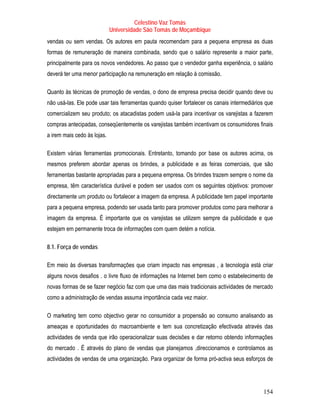 Celestino Vaz Tomás
                             Universidade São Tomás de Moçambique
vendas ou sem vendas. Os autores em pauta recomendam para a pequena empresa as duas
formas de remuneração de maneira combinada, sendo que o salário represente a maior parte,
principalmente para os novos vendedores. Ao passo que o vendedor ganha experiência, o salário
deverá ter uma menor participação na remuneração em relação à comissão.   P   P




Quanto às técnicas de promoção de vendas, o dono de empresa precisa decidir quando deve ou
não usá-las. Ele pode usar tais ferramentas quando quiser fortalecer os canais intermediários que
comercializem seu produto; os atacadistas podem usá-la para incentivar os varejistas a fazerem
compras antecipadas, conseqüentemente os varejistas também incentivam os consumidores finais
a irem mais cedo às lojas.

Existem várias ferramentas promocionais. Entretanto, tomando por base os autores acima, os
mesmos preferem abordar apenas os brindes, a publicidade e as feiras comerciais, que são
ferramentas bastante apropriadas para a pequena empresa. Os brindes trazem sempre o nome da
empresa, têm característica durável e podem ser usados com os seguintes objetivos: promover
directamente um produto ou fortalecer a imagem da empresa. A publicidade tem papel importante
para a pequena empresa, podendo ser usada tanto para promover produtos como para melhorar a
imagem da empresa. É importante que os varejistas se utilizem sempre da publicidade e que
estejam em permanente troca de informações com quem detém a notícia.

8.1. Força de vendas

Em meio às diversas transformações que criam impacto nas empresas , a tecnologia está criar
alguns novos desafios . o livre fluxo de informações na Internet bem como o estabelecimento de
novas formas de se fazer negócio faz com que uma das mais tradicionais actividades de mercado
como a administração de vendas assuma importância cada vez maior.

O marketing tem como objectivo gerar no consumidor a propensão ao consumo analisando as
ameaças e oportunidades do macroambiente e tem sua concretização efectivada através das
actividades de venda que irão operacionalizar suas decisões e dar retorno obtendo informações
do mercado . É através do plano de vendas que planejamos ,direccionamos e controlamos as
actividades de vendas de uma organização. Para organizar de forma pró-activa seus esforços de




                                                                                            154
 