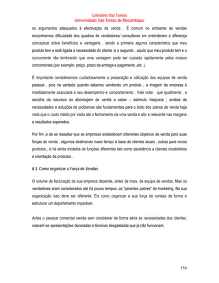 Celestino Vaz Tomás
                             Universidade São Tomás de Moçambique
os argumentos adequados à efectivação da venda . É comum no ambiente de vendas
encontrarmos dificuldade dos quadros de vendedores/ consultores em entenderem a diferença
conceptual sobre benefícios e vantagens , sendo a primeira alguma característica que meu
produto tem e está ligada a necessidade do cliente ;e o segundo , aquilo que meu produto tem e o
concorrente não lembrando que uma vantagem pode ser copiada rapidamente pelos nossos
concorrentes (por exemplo. preço ,prazo de entrega e pagamento ,etc. ).

É importante considerarmos cuidadosamente a preparação e utilização das equipas de venda
pessoal , pois na verdade quando estamos vendendo um produto , a imagem da empresa é
imediatamente associada a seu desempenho e comportamento . Vale notar , que igualmente , a
escolha da natureza da abordagem de venda a saber – estímulo /resposta ; análise de
necessidades e soluções de problemas são fundamentais para o êxito dos planos de venda haja
vista que o custo médio por visita até o fechamento de uma venda é alto e relevante nas margens
e resultados esperados.

Por fim ,é de se ressaltar que as empresas estabelecem diferentes objetivos de venda para suas
forças de venda , algumas destinando maior tempo à base de clientes atuais , outras para novos
produtos , e há ainda modelos de funções diferentes tais como assistência a clientes insatisfeitos
e orientação de produtos .

8.3. Como organizar a Força de Vendas

O volume de facturação da sua empresa depende, antes de mais, da equipa de vendas. Mas os
vendedores eram considerados até há pouco tempos, os “parentes pobres" do marketing. Na sua
organização isso deve ser diferente. Eis como organizar a sua força de vendas de forma e
estruturar um departamento imparável.


Antes o pessoal comercial vendia sem considerar de forma séria as necessidades dos clientes:
usavam-se apresentações decoradas e técnicas desgastadas que já não funcionam.




                                                                                             156
 