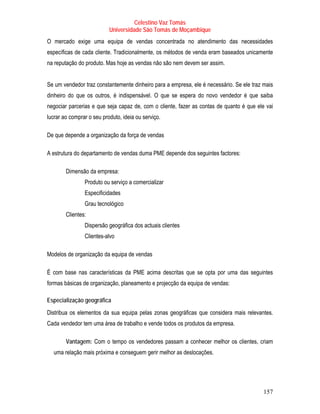 Celestino Vaz Tomás
                           Universidade São Tomás de Moçambique
O mercado exige uma equipa de vendas concentrada no atendimento das necessidades
específicas de cada cliente. Tradicionalmente, os métodos de venda eram baseados unicamente
na reputação do produto. Mas hoje as vendas não são nem devem ser assim.


Se um vendedor traz constantemente dinheiro para a empresa, ele é necessário. Se ele traz mais
dinheiro do que os outros, é indispensável. O que se espera do novo vendedor é que saiba
negociar parcerias e que seja capaz de, com o cliente, fazer as contas de quanto é que ele vai
lucrar ao comprar o seu produto, ideia ou serviço.

De que depende a organização da força de vendas

A estrutura do departamento de vendas duma PME depende dos seguintes factores:

        Dimensão da empresa:
                Produto ou serviço a comercializar
                Especificidades
                Grau tecnológico
        Clientes:
                Dispersão geográfica dos actuais clientes
                Clientes-alvo

Modelos de organização da equipa de vendas

É com base nas características da PME acima descritas que se opta por uma das seguintes
formas básicas de organização, planeamento e projecção da equipa de vendas:

Especialização geográfica
Distribua os elementos da sua equipa pelas zonas geográficas que considera mais relevantes.
Cada vendedor tem uma área de trabalho e vende todos os produtos da empresa.

        Vantagem: Com o tempo os vendedores passam a conhecer melhor os clientes, criam
  uma relação mais próxima e conseguem gerir melhor as deslocações.




                                                                                          157
 