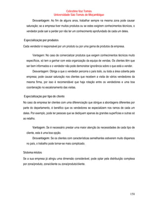 Celestino Vaz Tomás
                           Universidade São Tomás de Moçambique
        Desvantagem: Ao fim de alguns anos, trabalhar sempre na mesma zona pode causar
   saturação; se a empresa tiver muitos produtos ou se estes exigirem conhecimentos técnicos, o
   vendedor pode sair a perder por não ter um conhecimento aprofundado de cada um deles.

Especialização por produtos
Cada vendedor é responsável por um produto ou por uma gama de produtos da empresa.

        Vantagem: No caso de comercializar produtos que exigem conhecimentos técnicos muito
   específicos, só tem a ganhar com esta organização da equipa de vendas. Os clientes têm que
   ser bem informados e o vendedor não pode demonstrar ignorância sobre o que está a vender.
        Desvantagem: Obriga a que o vendedor percorra o país todo, ou toda a área coberta pela
   empresa; pode causar saturação nos clientes que recebem a visita de vários vendedores da
   mesma firma, por isso é recomendável que haja rotação entre os vendedores e uma boa
   coordenação no escalonamento das visitas.

Especialização por tipo de cliente
No caso da empresa ter clientes com uma diferenciação que obrigue a abordagens diferentes por
parte do departamento, é benéfico que os vendedores se especializem nos ramos de cada um
deles. Por exemplo, pode ter pessoas que se dediquem apenas às grandes superfícies e outras só
ao retalho.

        Vantagem: Se é necessário prestar uma maior atenção às necessidades de cada tipo de
   cliente, esta é uma boa opção.
        Desvantagem: Se os clientes com características semelhantes estiverem muito dispersos
   no país, o trabalho pode tornar-se mais complicado.

Sistema mistos
Se a sua empresa já atingiu uma dimensão considerável, pode optar pela distribuição complexa
por zona/produto, zona/cliente ou zona/produto/cliente.




                                                                                           158
 